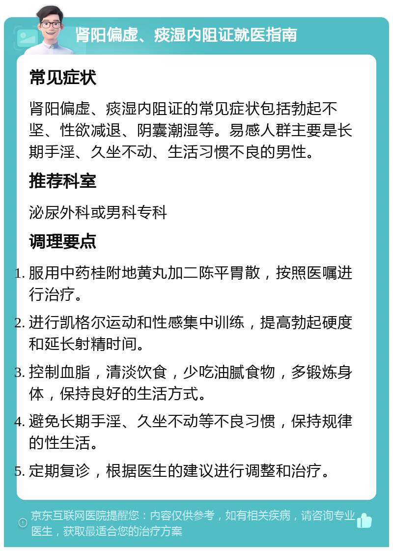 肾阳偏虚、痰湿内阻证就医指南 常见症状 肾阳偏虚、痰湿内阻证的常见症状包括勃起不坚、性欲减退、阴囊潮湿等。易感人群主要是长期手淫、久坐不动、生活习惯不良的男性。 推荐科室 泌尿外科或男科专科 调理要点 服用中药桂附地黄丸加二陈平胃散，按照医嘱进行治疗。 进行凯格尔运动和性感集中训练，提高勃起硬度和延长射精时间。 控制血脂，清淡饮食，少吃油腻食物，多锻炼身体，保持良好的生活方式。 避免长期手淫、久坐不动等不良习惯，保持规律的性生活。 定期复诊，根据医生的建议进行调整和治疗。