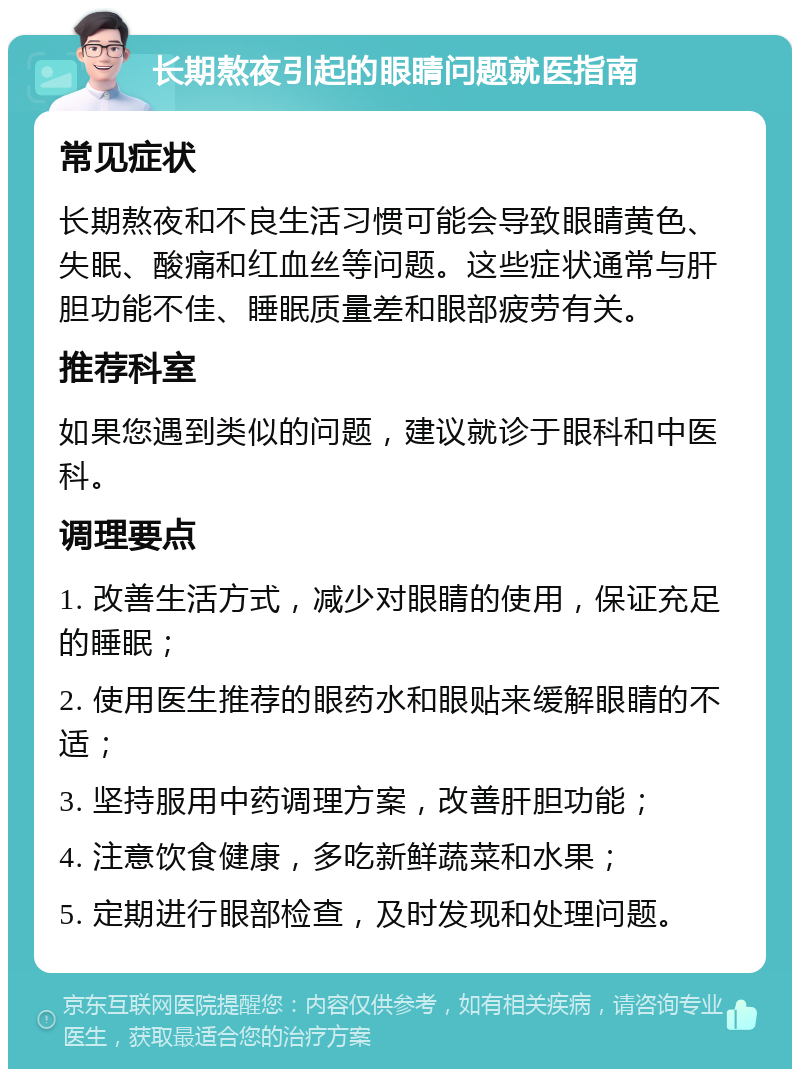 长期熬夜引起的眼睛问题就医指南 常见症状 长期熬夜和不良生活习惯可能会导致眼睛黄色、失眠、酸痛和红血丝等问题。这些症状通常与肝胆功能不佳、睡眠质量差和眼部疲劳有关。 推荐科室 如果您遇到类似的问题，建议就诊于眼科和中医科。 调理要点 1. 改善生活方式，减少对眼睛的使用，保证充足的睡眠； 2. 使用医生推荐的眼药水和眼贴来缓解眼睛的不适； 3. 坚持服用中药调理方案，改善肝胆功能； 4. 注意饮食健康，多吃新鲜蔬菜和水果； 5. 定期进行眼部检查，及时发现和处理问题。