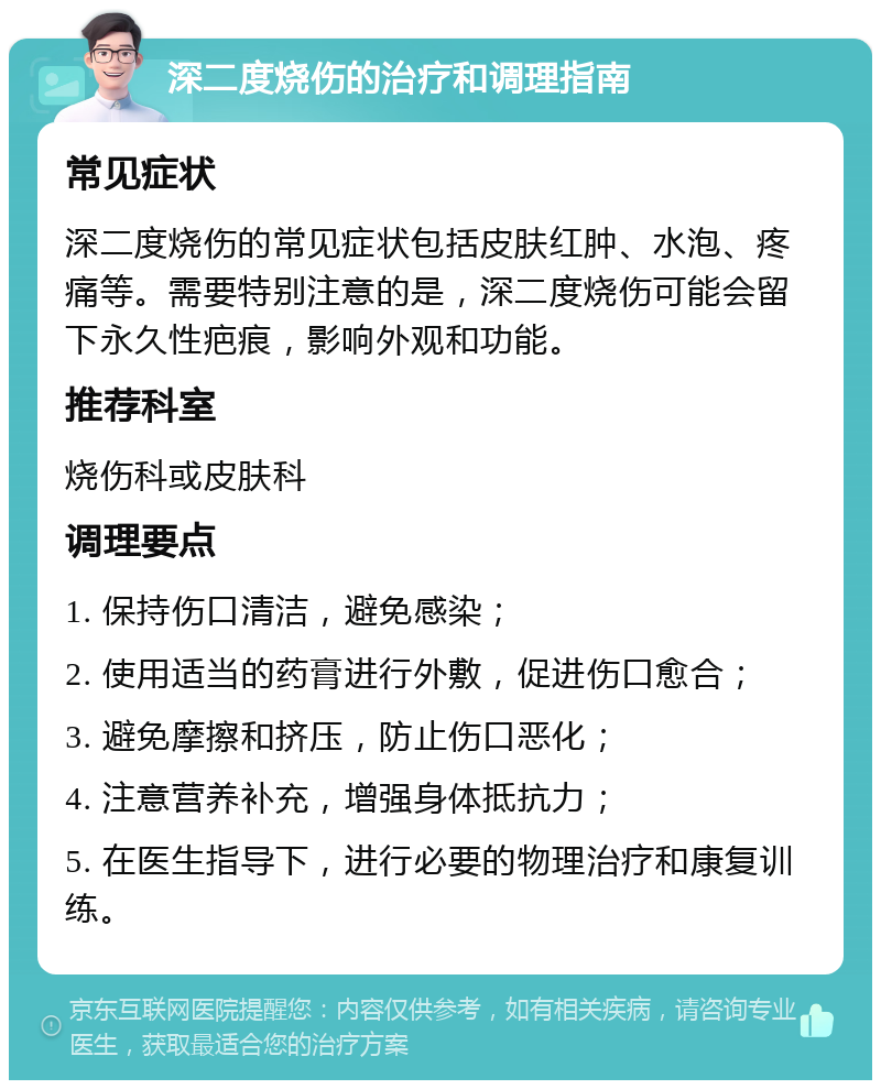 深二度烧伤的治疗和调理指南 常见症状 深二度烧伤的常见症状包括皮肤红肿、水泡、疼痛等。需要特别注意的是，深二度烧伤可能会留下永久性疤痕，影响外观和功能。 推荐科室 烧伤科或皮肤科 调理要点 1. 保持伤口清洁，避免感染； 2. 使用适当的药膏进行外敷，促进伤口愈合； 3. 避免摩擦和挤压，防止伤口恶化； 4. 注意营养补充，增强身体抵抗力； 5. 在医生指导下，进行必要的物理治疗和康复训练。