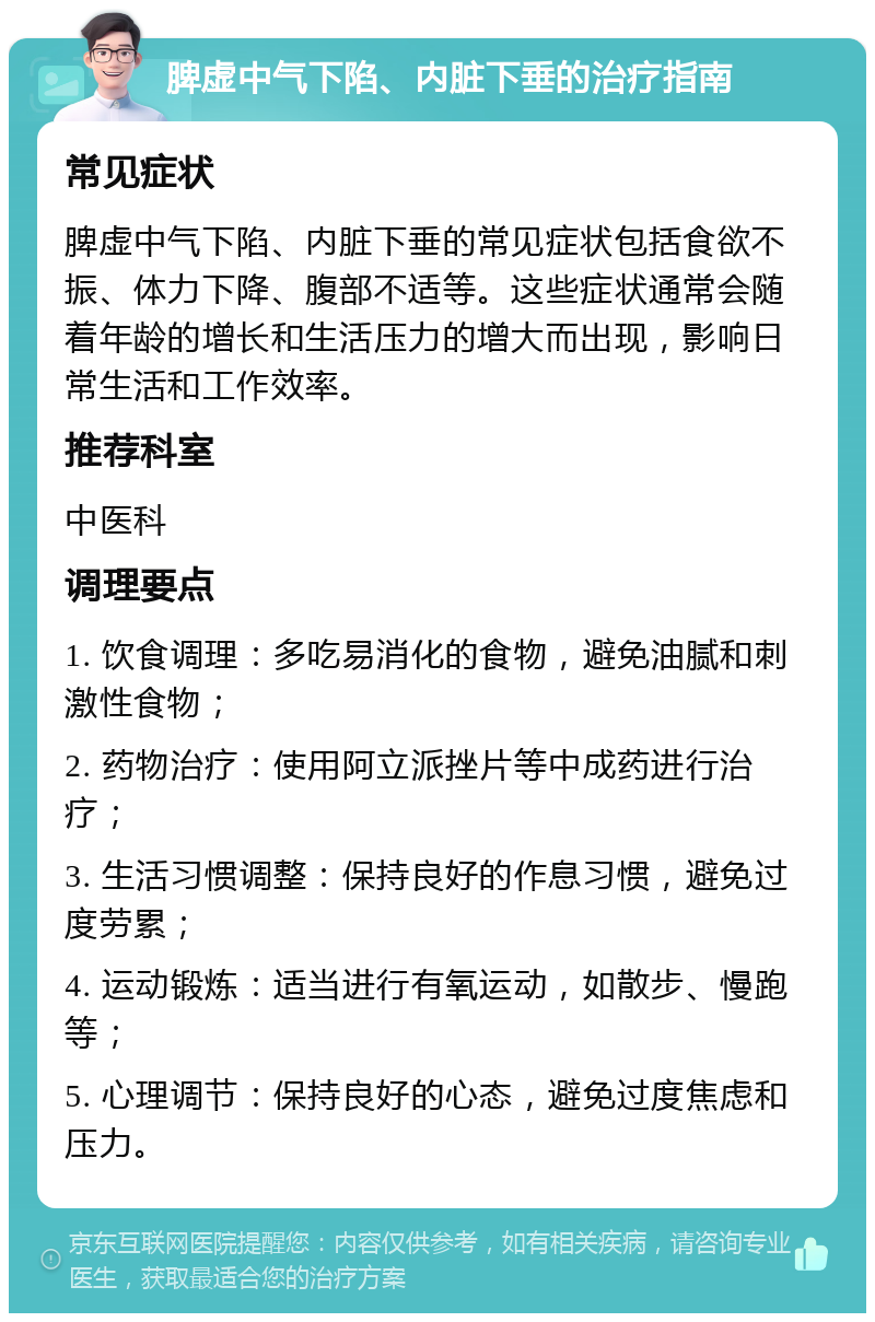 脾虚中气下陷、内脏下垂的治疗指南 常见症状 脾虚中气下陷、内脏下垂的常见症状包括食欲不振、体力下降、腹部不适等。这些症状通常会随着年龄的增长和生活压力的增大而出现，影响日常生活和工作效率。 推荐科室 中医科 调理要点 1. 饮食调理：多吃易消化的食物，避免油腻和刺激性食物； 2. 药物治疗：使用阿立派挫片等中成药进行治疗； 3. 生活习惯调整：保持良好的作息习惯，避免过度劳累； 4. 运动锻炼：适当进行有氧运动，如散步、慢跑等； 5. 心理调节：保持良好的心态，避免过度焦虑和压力。