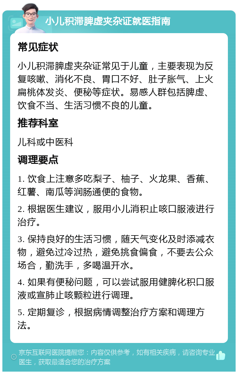 小儿积滞脾虚夹杂证就医指南 常见症状 小儿积滞脾虚夹杂证常见于儿童，主要表现为反复咳嗽、消化不良、胃口不好、肚子胀气、上火扁桃体发炎、便秘等症状。易感人群包括脾虚、饮食不当、生活习惯不良的儿童。 推荐科室 儿科或中医科 调理要点 1. 饮食上注意多吃梨子、柚子、火龙果、香蕉、红薯、南瓜等润肠通便的食物。 2. 根据医生建议，服用小儿消积止咳口服液进行治疗。 3. 保持良好的生活习惯，随天气变化及时添减衣物，避免过冷过热，避免挑食偏食，不要去公众场合，勤洗手，多喝温开水。 4. 如果有便秘问题，可以尝试服用健脾化积口服液或宣肺止咳颗粒进行调理。 5. 定期复诊，根据病情调整治疗方案和调理方法。