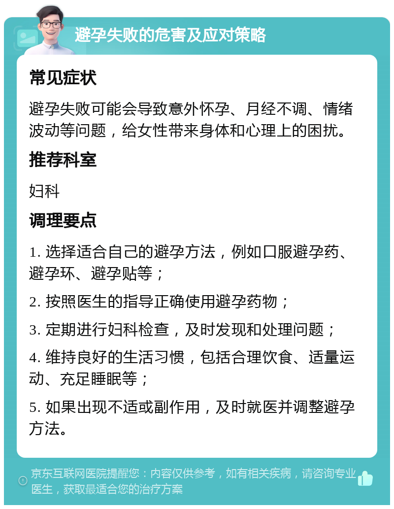 避孕失败的危害及应对策略 常见症状 避孕失败可能会导致意外怀孕、月经不调、情绪波动等问题，给女性带来身体和心理上的困扰。 推荐科室 妇科 调理要点 1. 选择适合自己的避孕方法，例如口服避孕药、避孕环、避孕贴等； 2. 按照医生的指导正确使用避孕药物； 3. 定期进行妇科检查，及时发现和处理问题； 4. 维持良好的生活习惯，包括合理饮食、适量运动、充足睡眠等； 5. 如果出现不适或副作用，及时就医并调整避孕方法。