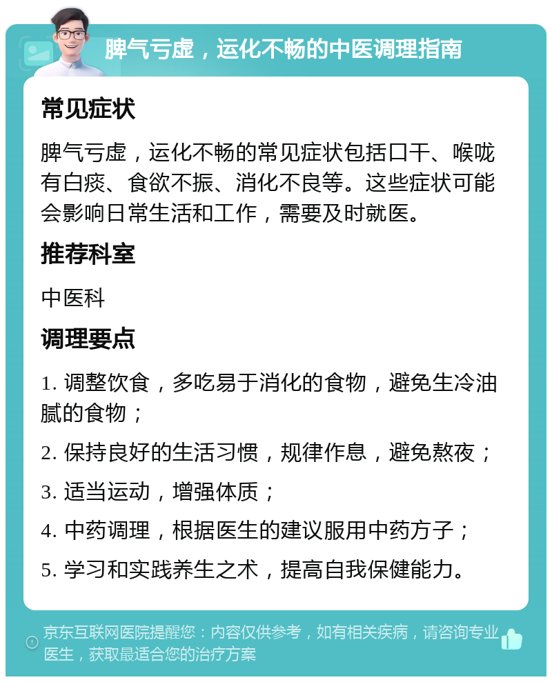 脾气亏虚，运化不畅的中医调理指南 常见症状 脾气亏虚，运化不畅的常见症状包括口干、喉咙有白痰、食欲不振、消化不良等。这些症状可能会影响日常生活和工作，需要及时就医。 推荐科室 中医科 调理要点 1. 调整饮食，多吃易于消化的食物，避免生冷油腻的食物； 2. 保持良好的生活习惯，规律作息，避免熬夜； 3. 适当运动，增强体质； 4. 中药调理，根据医生的建议服用中药方子； 5. 学习和实践养生之术，提高自我保健能力。