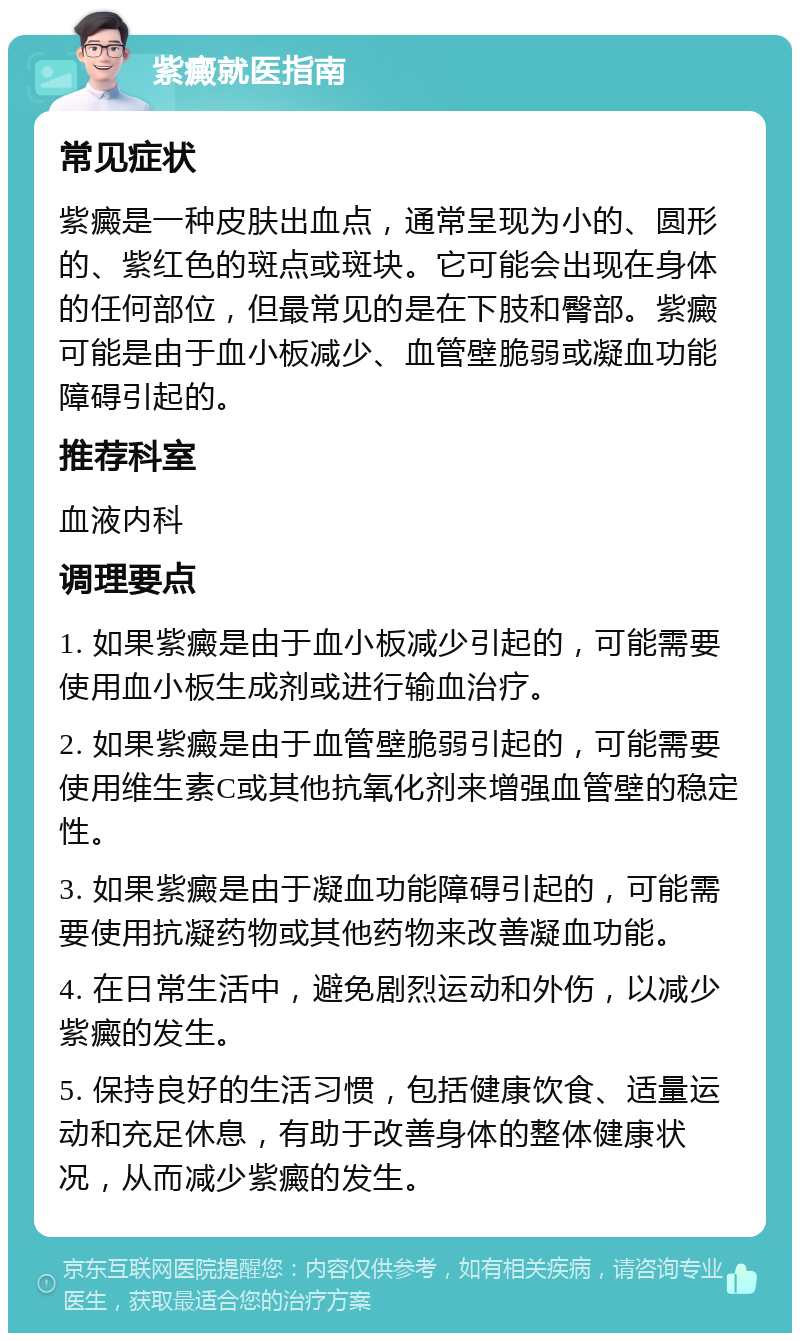 紫癜就医指南 常见症状 紫癜是一种皮肤出血点，通常呈现为小的、圆形的、紫红色的斑点或斑块。它可能会出现在身体的任何部位，但最常见的是在下肢和臀部。紫癜可能是由于血小板减少、血管壁脆弱或凝血功能障碍引起的。 推荐科室 血液内科 调理要点 1. 如果紫癜是由于血小板减少引起的，可能需要使用血小板生成剂或进行输血治疗。 2. 如果紫癜是由于血管壁脆弱引起的，可能需要使用维生素C或其他抗氧化剂来增强血管壁的稳定性。 3. 如果紫癜是由于凝血功能障碍引起的，可能需要使用抗凝药物或其他药物来改善凝血功能。 4. 在日常生活中，避免剧烈运动和外伤，以减少紫癜的发生。 5. 保持良好的生活习惯，包括健康饮食、适量运动和充足休息，有助于改善身体的整体健康状况，从而减少紫癜的发生。