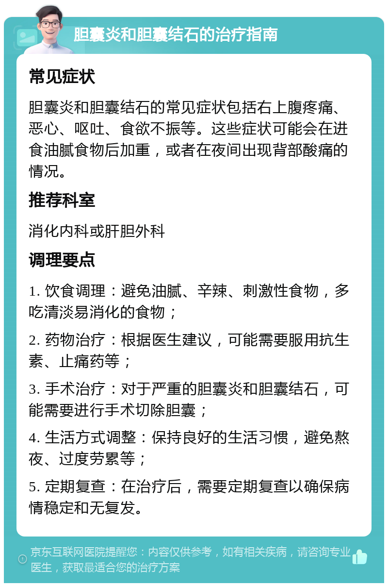 胆囊炎和胆囊结石的治疗指南 常见症状 胆囊炎和胆囊结石的常见症状包括右上腹疼痛、恶心、呕吐、食欲不振等。这些症状可能会在进食油腻食物后加重，或者在夜间出现背部酸痛的情况。 推荐科室 消化内科或肝胆外科 调理要点 1. 饮食调理：避免油腻、辛辣、刺激性食物，多吃清淡易消化的食物； 2. 药物治疗：根据医生建议，可能需要服用抗生素、止痛药等； 3. 手术治疗：对于严重的胆囊炎和胆囊结石，可能需要进行手术切除胆囊； 4. 生活方式调整：保持良好的生活习惯，避免熬夜、过度劳累等； 5. 定期复查：在治疗后，需要定期复查以确保病情稳定和无复发。