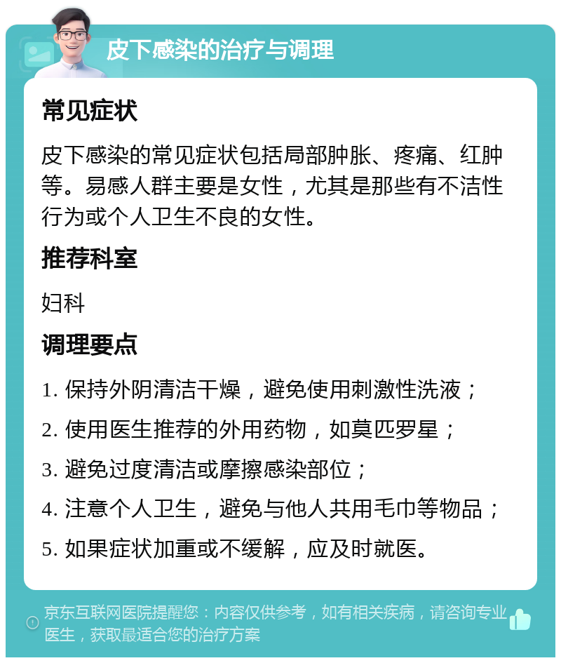 皮下感染的治疗与调理 常见症状 皮下感染的常见症状包括局部肿胀、疼痛、红肿等。易感人群主要是女性，尤其是那些有不洁性行为或个人卫生不良的女性。 推荐科室 妇科 调理要点 1. 保持外阴清洁干燥，避免使用刺激性洗液； 2. 使用医生推荐的外用药物，如莫匹罗星； 3. 避免过度清洁或摩擦感染部位； 4. 注意个人卫生，避免与他人共用毛巾等物品； 5. 如果症状加重或不缓解，应及时就医。