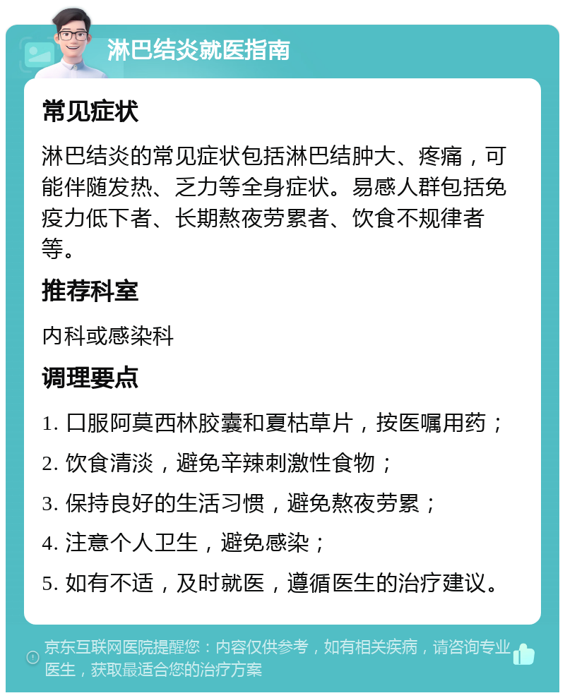 淋巴结炎就医指南 常见症状 淋巴结炎的常见症状包括淋巴结肿大、疼痛，可能伴随发热、乏力等全身症状。易感人群包括免疫力低下者、长期熬夜劳累者、饮食不规律者等。 推荐科室 内科或感染科 调理要点 1. 口服阿莫西林胶囊和夏枯草片，按医嘱用药； 2. 饮食清淡，避免辛辣刺激性食物； 3. 保持良好的生活习惯，避免熬夜劳累； 4. 注意个人卫生，避免感染； 5. 如有不适，及时就医，遵循医生的治疗建议。