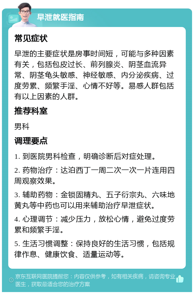 早泄就医指南 常见症状 早泄的主要症状是房事时间短，可能与多种因素有关，包括包皮过长、前列腺炎、阴茎血流异常、阴茎龟头敏感、神经敏感、内分泌疾病、过度劳累、频繁手淫、心情不好等。易感人群包括有以上因素的人群。 推荐科室 男科 调理要点 1. 到医院男科检查，明确诊断后对症处理。 2. 药物治疗：达泊西丁一周二次一次一片连用四周观察效果。 3. 辅助药物：金锁固精丸、五子衍宗丸、六味地黄丸等中药也可以用来辅助治疗早泄症状。 4. 心理调节：减少压力，放松心情，避免过度劳累和频繁手淫。 5. 生活习惯调整：保持良好的生活习惯，包括规律作息、健康饮食、适量运动等。