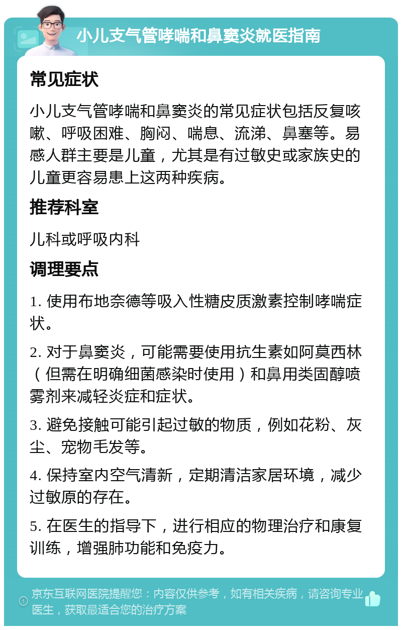 小儿支气管哮喘和鼻窦炎就医指南 常见症状 小儿支气管哮喘和鼻窦炎的常见症状包括反复咳嗽、呼吸困难、胸闷、喘息、流涕、鼻塞等。易感人群主要是儿童，尤其是有过敏史或家族史的儿童更容易患上这两种疾病。 推荐科室 儿科或呼吸内科 调理要点 1. 使用布地奈德等吸入性糖皮质激素控制哮喘症状。 2. 对于鼻窦炎，可能需要使用抗生素如阿莫西林（但需在明确细菌感染时使用）和鼻用类固醇喷雾剂来减轻炎症和症状。 3. 避免接触可能引起过敏的物质，例如花粉、灰尘、宠物毛发等。 4. 保持室内空气清新，定期清洁家居环境，减少过敏原的存在。 5. 在医生的指导下，进行相应的物理治疗和康复训练，增强肺功能和免疫力。