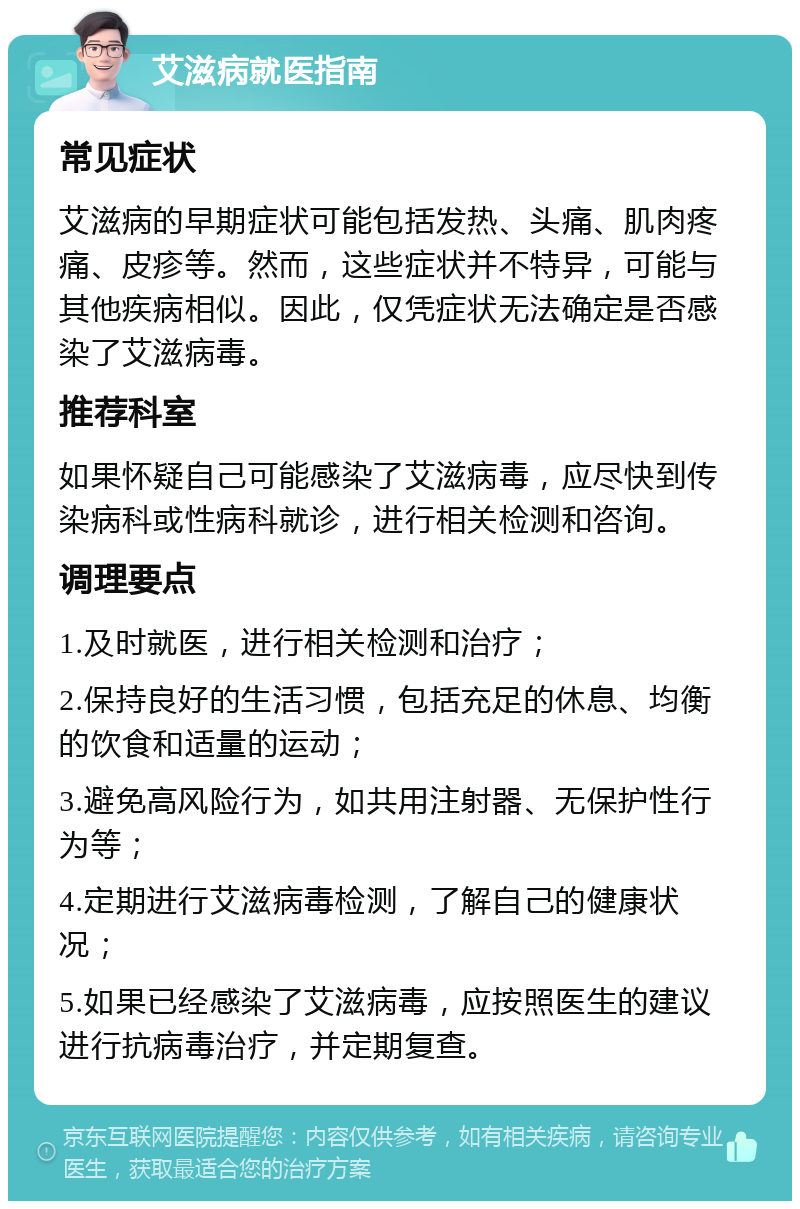 艾滋病就医指南 常见症状 艾滋病的早期症状可能包括发热、头痛、肌肉疼痛、皮疹等。然而，这些症状并不特异，可能与其他疾病相似。因此，仅凭症状无法确定是否感染了艾滋病毒。 推荐科室 如果怀疑自己可能感染了艾滋病毒，应尽快到传染病科或性病科就诊，进行相关检测和咨询。 调理要点 1.及时就医，进行相关检测和治疗； 2.保持良好的生活习惯，包括充足的休息、均衡的饮食和适量的运动； 3.避免高风险行为，如共用注射器、无保护性行为等； 4.定期进行艾滋病毒检测，了解自己的健康状况； 5.如果已经感染了艾滋病毒，应按照医生的建议进行抗病毒治疗，并定期复查。