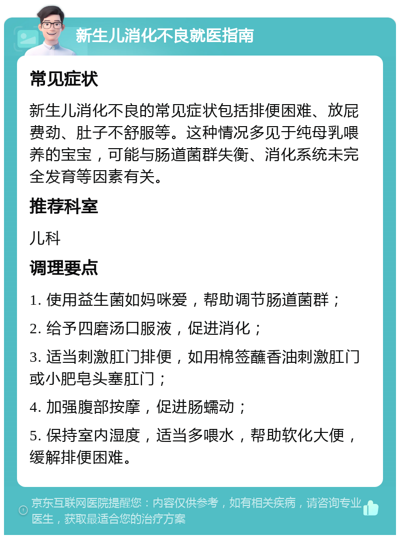 新生儿消化不良就医指南 常见症状 新生儿消化不良的常见症状包括排便困难、放屁费劲、肚子不舒服等。这种情况多见于纯母乳喂养的宝宝，可能与肠道菌群失衡、消化系统未完全发育等因素有关。 推荐科室 儿科 调理要点 1. 使用益生菌如妈咪爱，帮助调节肠道菌群； 2. 给予四磨汤口服液，促进消化； 3. 适当刺激肛门排便，如用棉签蘸香油刺激肛门或小肥皂头塞肛门； 4. 加强腹部按摩，促进肠蠕动； 5. 保持室内湿度，适当多喂水，帮助软化大便，缓解排便困难。