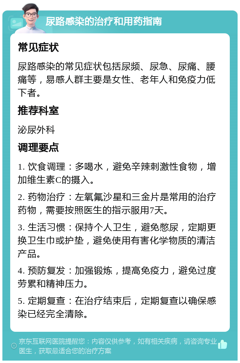 尿路感染的治疗和用药指南 常见症状 尿路感染的常见症状包括尿频、尿急、尿痛、腰痛等，易感人群主要是女性、老年人和免疫力低下者。 推荐科室 泌尿外科 调理要点 1. 饮食调理：多喝水，避免辛辣刺激性食物，增加维生素C的摄入。 2. 药物治疗：左氧氟沙星和三金片是常用的治疗药物，需要按照医生的指示服用7天。 3. 生活习惯：保持个人卫生，避免憋尿，定期更换卫生巾或护垫，避免使用有害化学物质的清洁产品。 4. 预防复发：加强锻炼，提高免疫力，避免过度劳累和精神压力。 5. 定期复查：在治疗结束后，定期复查以确保感染已经完全清除。