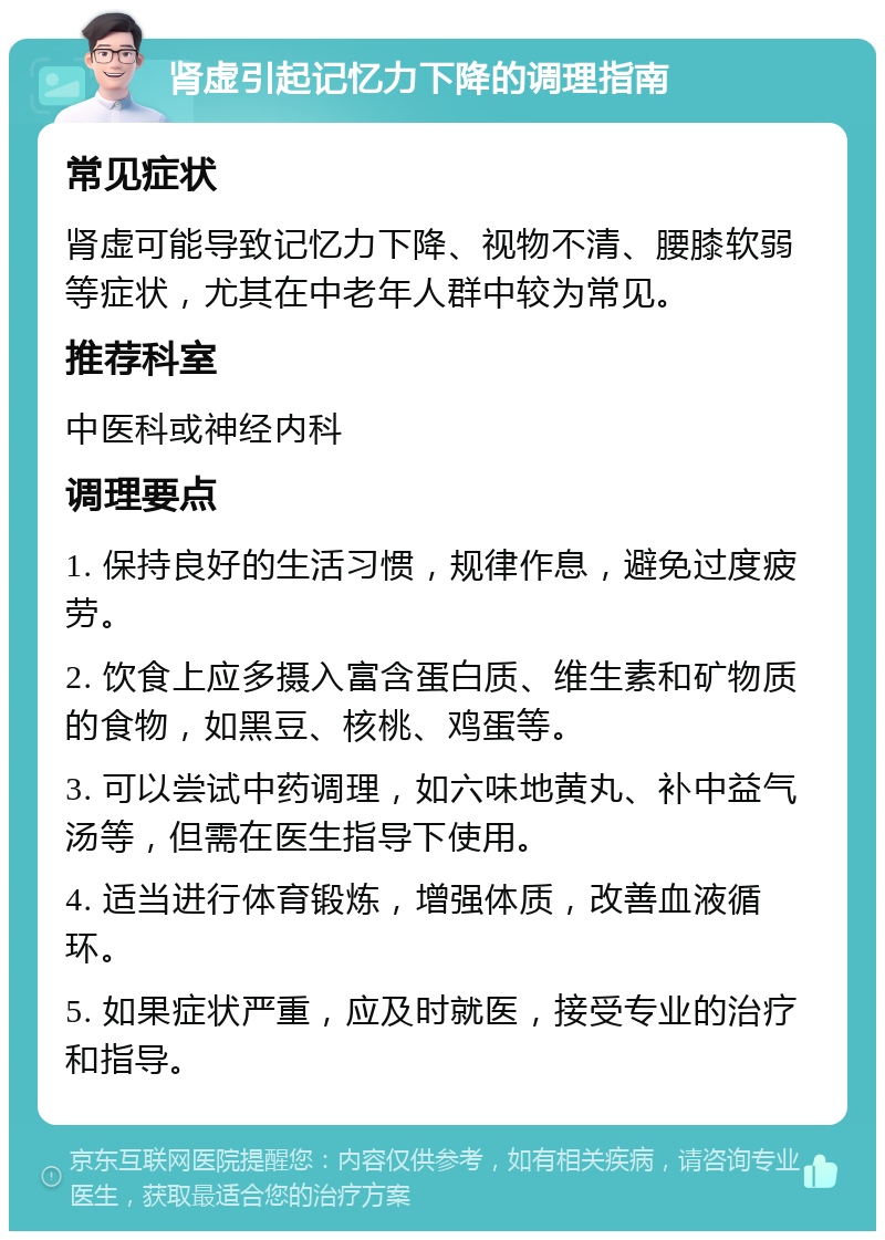 肾虚引起记忆力下降的调理指南 常见症状 肾虚可能导致记忆力下降、视物不清、腰膝软弱等症状，尤其在中老年人群中较为常见。 推荐科室 中医科或神经内科 调理要点 1. 保持良好的生活习惯，规律作息，避免过度疲劳。 2. 饮食上应多摄入富含蛋白质、维生素和矿物质的食物，如黑豆、核桃、鸡蛋等。 3. 可以尝试中药调理，如六味地黄丸、补中益气汤等，但需在医生指导下使用。 4. 适当进行体育锻炼，增强体质，改善血液循环。 5. 如果症状严重，应及时就医，接受专业的治疗和指导。