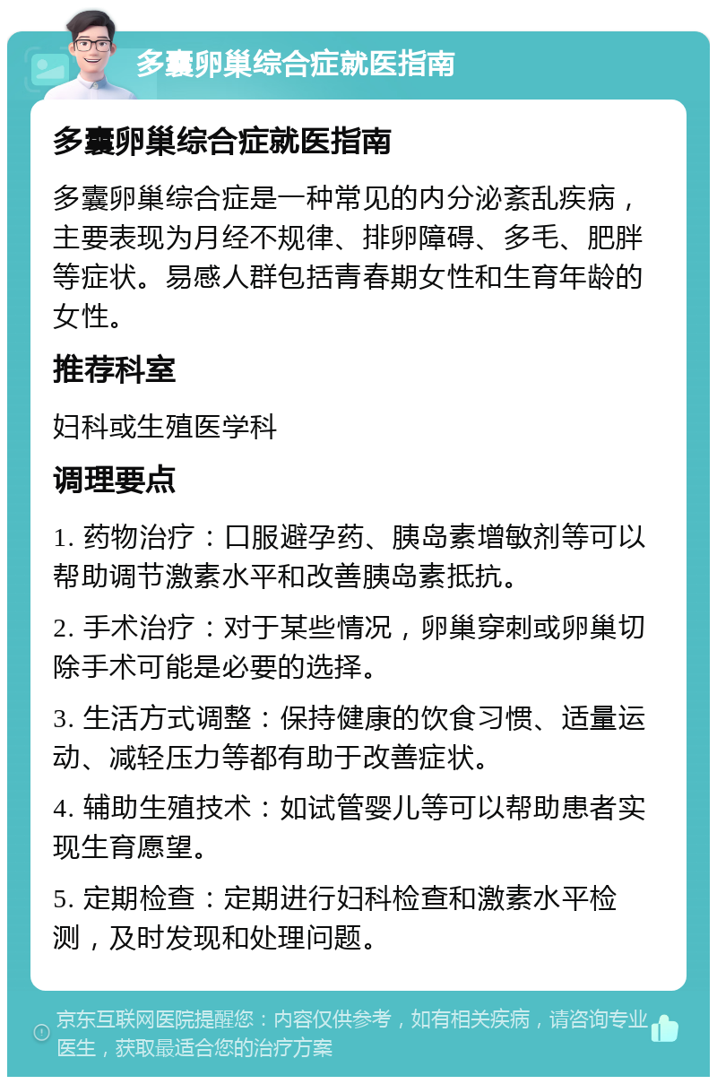 多囊卵巢综合症就医指南 多囊卵巢综合症就医指南 多囊卵巢综合症是一种常见的内分泌紊乱疾病，主要表现为月经不规律、排卵障碍、多毛、肥胖等症状。易感人群包括青春期女性和生育年龄的女性。 推荐科室 妇科或生殖医学科 调理要点 1. 药物治疗：口服避孕药、胰岛素增敏剂等可以帮助调节激素水平和改善胰岛素抵抗。 2. 手术治疗：对于某些情况，卵巢穿刺或卵巢切除手术可能是必要的选择。 3. 生活方式调整：保持健康的饮食习惯、适量运动、减轻压力等都有助于改善症状。 4. 辅助生殖技术：如试管婴儿等可以帮助患者实现生育愿望。 5. 定期检查：定期进行妇科检查和激素水平检测，及时发现和处理问题。