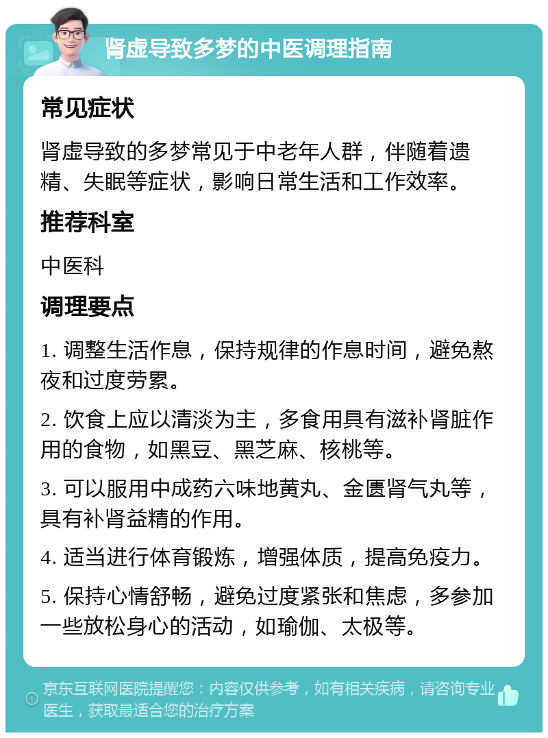 肾虚导致多梦的中医调理指南 常见症状 肾虚导致的多梦常见于中老年人群，伴随着遗精、失眠等症状，影响日常生活和工作效率。 推荐科室 中医科 调理要点 1. 调整生活作息，保持规律的作息时间，避免熬夜和过度劳累。 2. 饮食上应以清淡为主，多食用具有滋补肾脏作用的食物，如黑豆、黑芝麻、核桃等。 3. 可以服用中成药六味地黄丸、金匮肾气丸等，具有补肾益精的作用。 4. 适当进行体育锻炼，增强体质，提高免疫力。 5. 保持心情舒畅，避免过度紧张和焦虑，多参加一些放松身心的活动，如瑜伽、太极等。