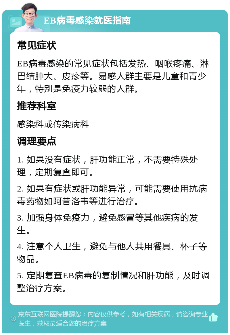 EB病毒感染就医指南 常见症状 EB病毒感染的常见症状包括发热、咽喉疼痛、淋巴结肿大、皮疹等。易感人群主要是儿童和青少年，特别是免疫力较弱的人群。 推荐科室 感染科或传染病科 调理要点 1. 如果没有症状，肝功能正常，不需要特殊处理，定期复查即可。 2. 如果有症状或肝功能异常，可能需要使用抗病毒药物如阿昔洛韦等进行治疗。 3. 加强身体免疫力，避免感冒等其他疾病的发生。 4. 注意个人卫生，避免与他人共用餐具、杯子等物品。 5. 定期复查EB病毒的复制情况和肝功能，及时调整治疗方案。