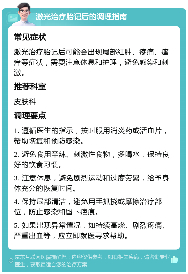 激光治疗胎记后的调理指南 常见症状 激光治疗胎记后可能会出现局部红肿、疼痛、瘙痒等症状，需要注意休息和护理，避免感染和刺激。 推荐科室 皮肤科 调理要点 1. 遵循医生的指示，按时服用消炎药或活血片，帮助恢复和预防感染。 2. 避免食用辛辣、刺激性食物，多喝水，保持良好的饮食习惯。 3. 注意休息，避免剧烈运动和过度劳累，给予身体充分的恢复时间。 4. 保持局部清洁，避免用手抓挠或摩擦治疗部位，防止感染和留下疤痕。 5. 如果出现异常情况，如持续高烧、剧烈疼痛、严重出血等，应立即就医寻求帮助。