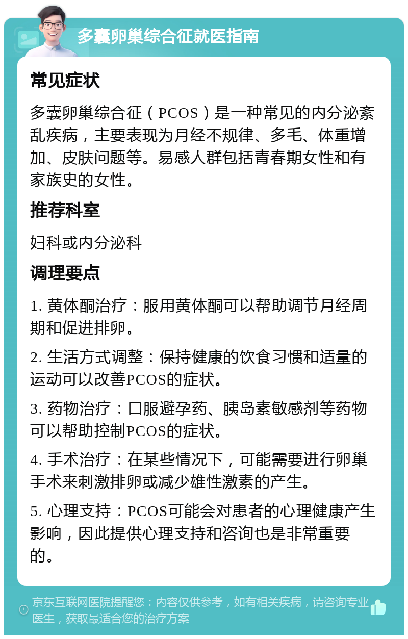 多囊卵巢综合征就医指南 常见症状 多囊卵巢综合征（PCOS）是一种常见的内分泌紊乱疾病，主要表现为月经不规律、多毛、体重增加、皮肤问题等。易感人群包括青春期女性和有家族史的女性。 推荐科室 妇科或内分泌科 调理要点 1. 黄体酮治疗：服用黄体酮可以帮助调节月经周期和促进排卵。 2. 生活方式调整：保持健康的饮食习惯和适量的运动可以改善PCOS的症状。 3. 药物治疗：口服避孕药、胰岛素敏感剂等药物可以帮助控制PCOS的症状。 4. 手术治疗：在某些情况下，可能需要进行卵巢手术来刺激排卵或减少雄性激素的产生。 5. 心理支持：PCOS可能会对患者的心理健康产生影响，因此提供心理支持和咨询也是非常重要的。