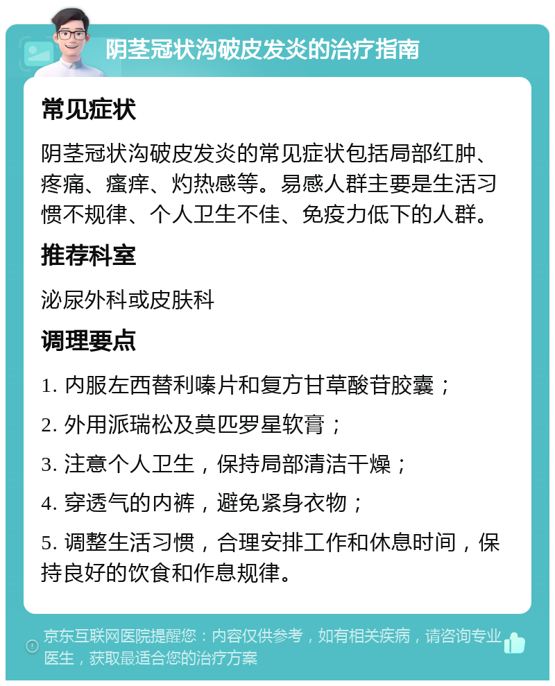 阴茎冠状沟破皮发炎的治疗指南 常见症状 阴茎冠状沟破皮发炎的常见症状包括局部红肿、疼痛、瘙痒、灼热感等。易感人群主要是生活习惯不规律、个人卫生不佳、免疫力低下的人群。 推荐科室 泌尿外科或皮肤科 调理要点 1. 内服左西替利嗪片和复方甘草酸苷胶囊； 2. 外用派瑞松及莫匹罗星软膏； 3. 注意个人卫生，保持局部清洁干燥； 4. 穿透气的内裤，避免紧身衣物； 5. 调整生活习惯，合理安排工作和休息时间，保持良好的饮食和作息规律。