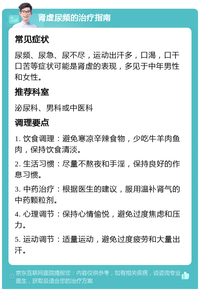 肾虚尿频的治疗指南 常见症状 尿频、尿急、尿不尽，运动出汗多，口渴，口干口苦等症状可能是肾虚的表现，多见于中年男性和女性。 推荐科室 泌尿科、男科或中医科 调理要点 1. 饮食调理：避免寒凉辛辣食物，少吃牛羊肉鱼肉，保持饮食清淡。 2. 生活习惯：尽量不熬夜和手淫，保持良好的作息习惯。 3. 中药治疗：根据医生的建议，服用温补肾气的中药颗粒剂。 4. 心理调节：保持心情愉悦，避免过度焦虑和压力。 5. 运动调节：适量运动，避免过度疲劳和大量出汗。