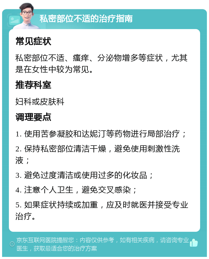 私密部位不适的治疗指南 常见症状 私密部位不适、瘙痒、分泌物增多等症状，尤其是在女性中较为常见。 推荐科室 妇科或皮肤科 调理要点 1. 使用苦参凝胶和达妮汀等药物进行局部治疗； 2. 保持私密部位清洁干燥，避免使用刺激性洗液； 3. 避免过度清洁或使用过多的化妆品； 4. 注意个人卫生，避免交叉感染； 5. 如果症状持续或加重，应及时就医并接受专业治疗。