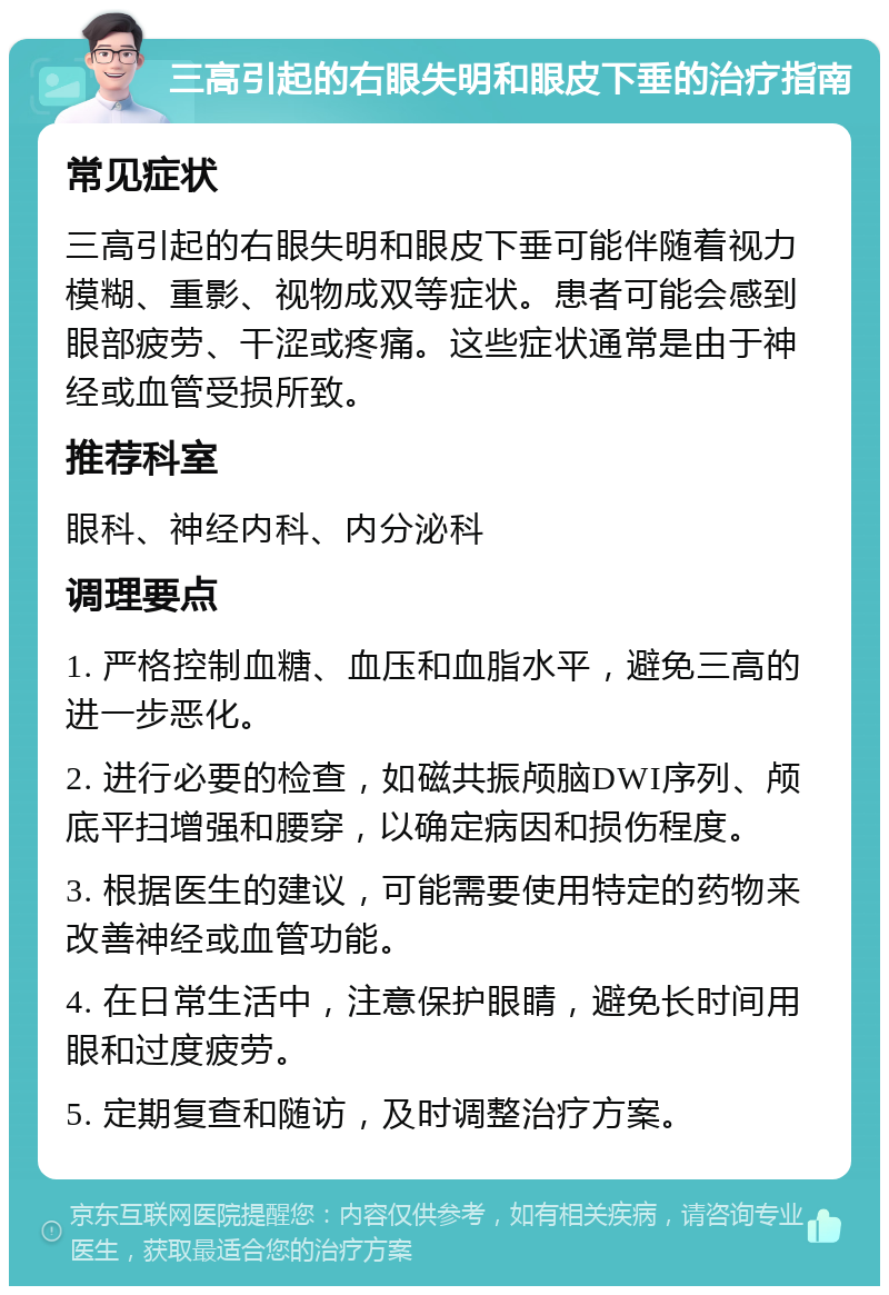 三高引起的右眼失明和眼皮下垂的治疗指南 常见症状 三高引起的右眼失明和眼皮下垂可能伴随着视力模糊、重影、视物成双等症状。患者可能会感到眼部疲劳、干涩或疼痛。这些症状通常是由于神经或血管受损所致。 推荐科室 眼科、神经内科、内分泌科 调理要点 1. 严格控制血糖、血压和血脂水平，避免三高的进一步恶化。 2. 进行必要的检查，如磁共振颅脑DWI序列、颅底平扫增强和腰穿，以确定病因和损伤程度。 3. 根据医生的建议，可能需要使用特定的药物来改善神经或血管功能。 4. 在日常生活中，注意保护眼睛，避免长时间用眼和过度疲劳。 5. 定期复查和随访，及时调整治疗方案。