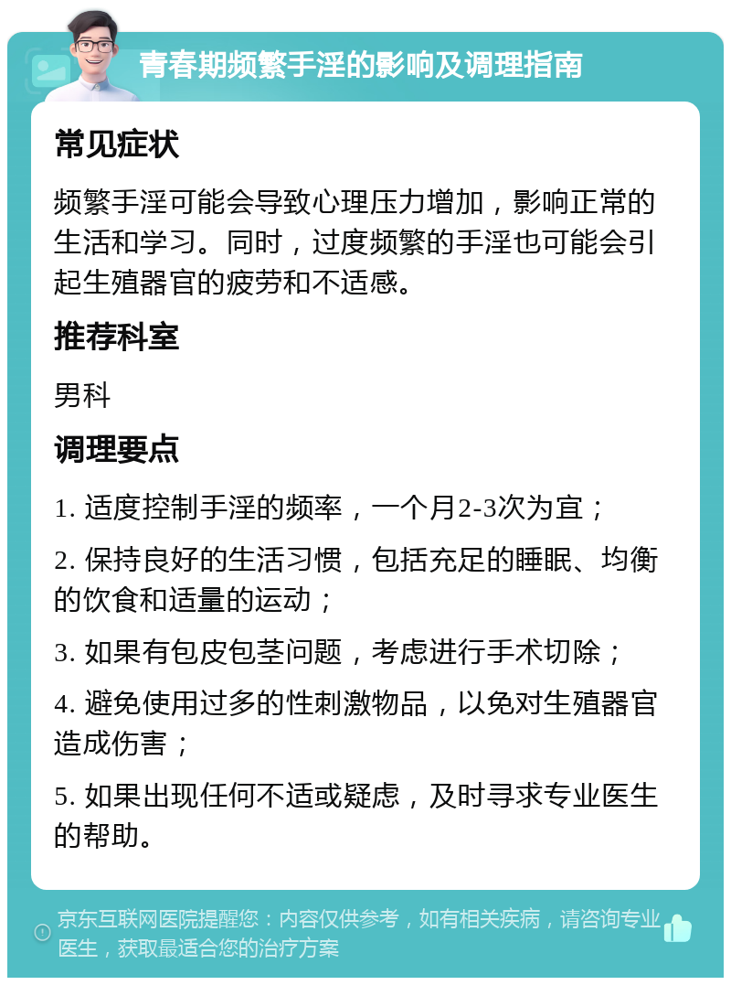 青春期频繁手淫的影响及调理指南 常见症状 频繁手淫可能会导致心理压力增加，影响正常的生活和学习。同时，过度频繁的手淫也可能会引起生殖器官的疲劳和不适感。 推荐科室 男科 调理要点 1. 适度控制手淫的频率，一个月2-3次为宜； 2. 保持良好的生活习惯，包括充足的睡眠、均衡的饮食和适量的运动； 3. 如果有包皮包茎问题，考虑进行手术切除； 4. 避免使用过多的性刺激物品，以免对生殖器官造成伤害； 5. 如果出现任何不适或疑虑，及时寻求专业医生的帮助。