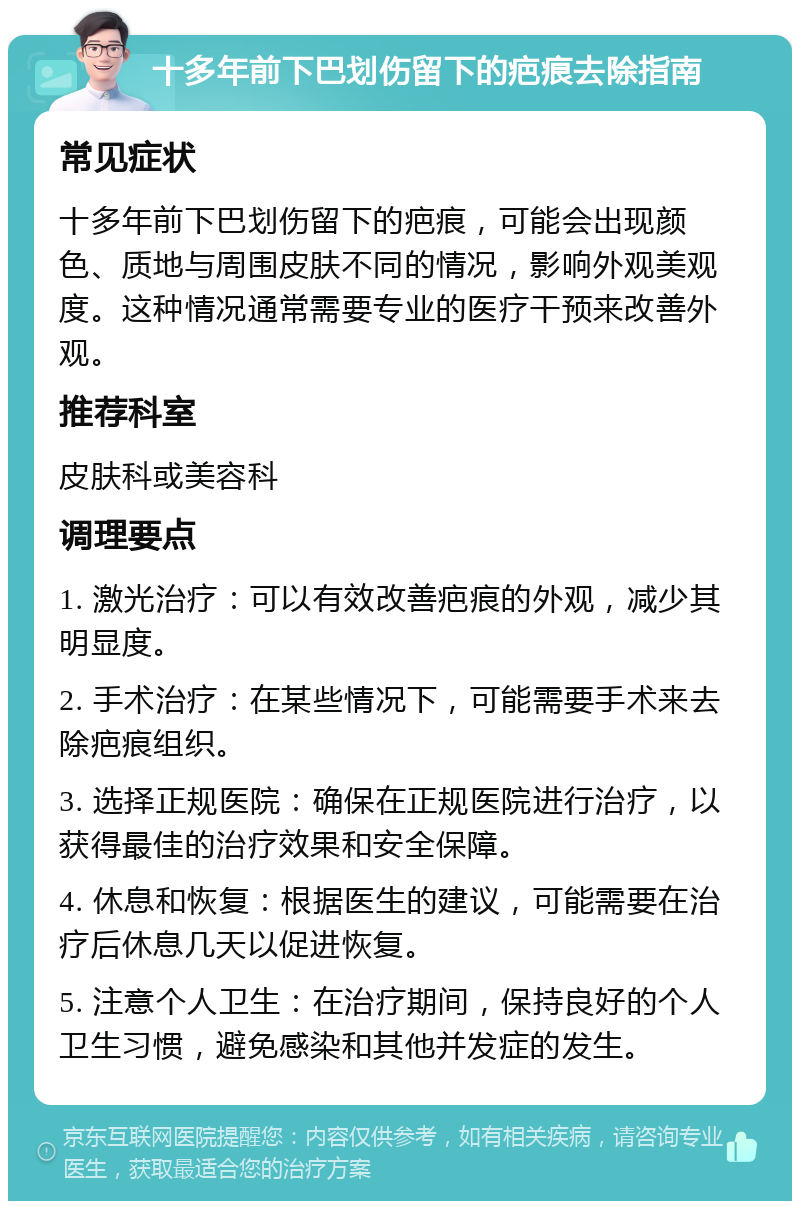 十多年前下巴划伤留下的疤痕去除指南 常见症状 十多年前下巴划伤留下的疤痕，可能会出现颜色、质地与周围皮肤不同的情况，影响外观美观度。这种情况通常需要专业的医疗干预来改善外观。 推荐科室 皮肤科或美容科 调理要点 1. 激光治疗：可以有效改善疤痕的外观，减少其明显度。 2. 手术治疗：在某些情况下，可能需要手术来去除疤痕组织。 3. 选择正规医院：确保在正规医院进行治疗，以获得最佳的治疗效果和安全保障。 4. 休息和恢复：根据医生的建议，可能需要在治疗后休息几天以促进恢复。 5. 注意个人卫生：在治疗期间，保持良好的个人卫生习惯，避免感染和其他并发症的发生。