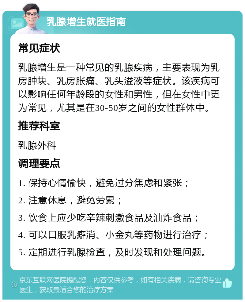 乳腺增生就医指南 常见症状 乳腺增生是一种常见的乳腺疾病，主要表现为乳房肿块、乳房胀痛、乳头溢液等症状。该疾病可以影响任何年龄段的女性和男性，但在女性中更为常见，尤其是在30-50岁之间的女性群体中。 推荐科室 乳腺外科 调理要点 1. 保持心情愉快，避免过分焦虑和紧张； 2. 注意休息，避免劳累； 3. 饮食上应少吃辛辣刺激食品及油炸食品； 4. 可以口服乳癖消、小金丸等药物进行治疗； 5. 定期进行乳腺检查，及时发现和处理问题。