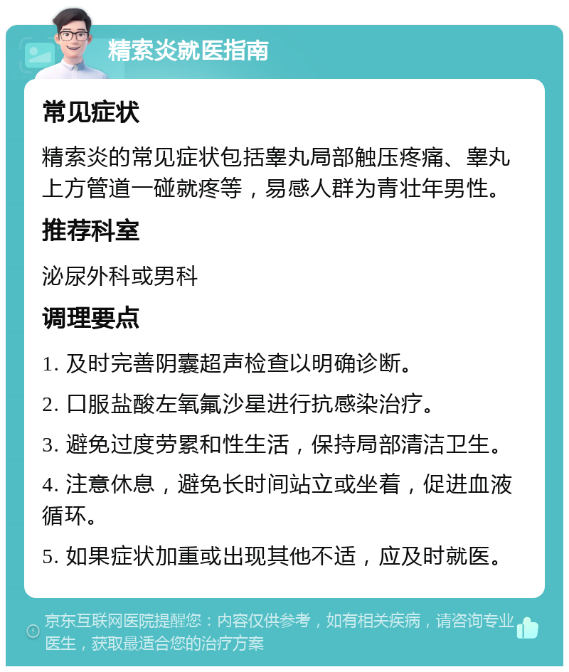 精索炎就医指南 常见症状 精索炎的常见症状包括睾丸局部触压疼痛、睾丸上方管道一碰就疼等，易感人群为青壮年男性。 推荐科室 泌尿外科或男科 调理要点 1. 及时完善阴囊超声检查以明确诊断。 2. 口服盐酸左氧氟沙星进行抗感染治疗。 3. 避免过度劳累和性生活，保持局部清洁卫生。 4. 注意休息，避免长时间站立或坐着，促进血液循环。 5. 如果症状加重或出现其他不适，应及时就医。