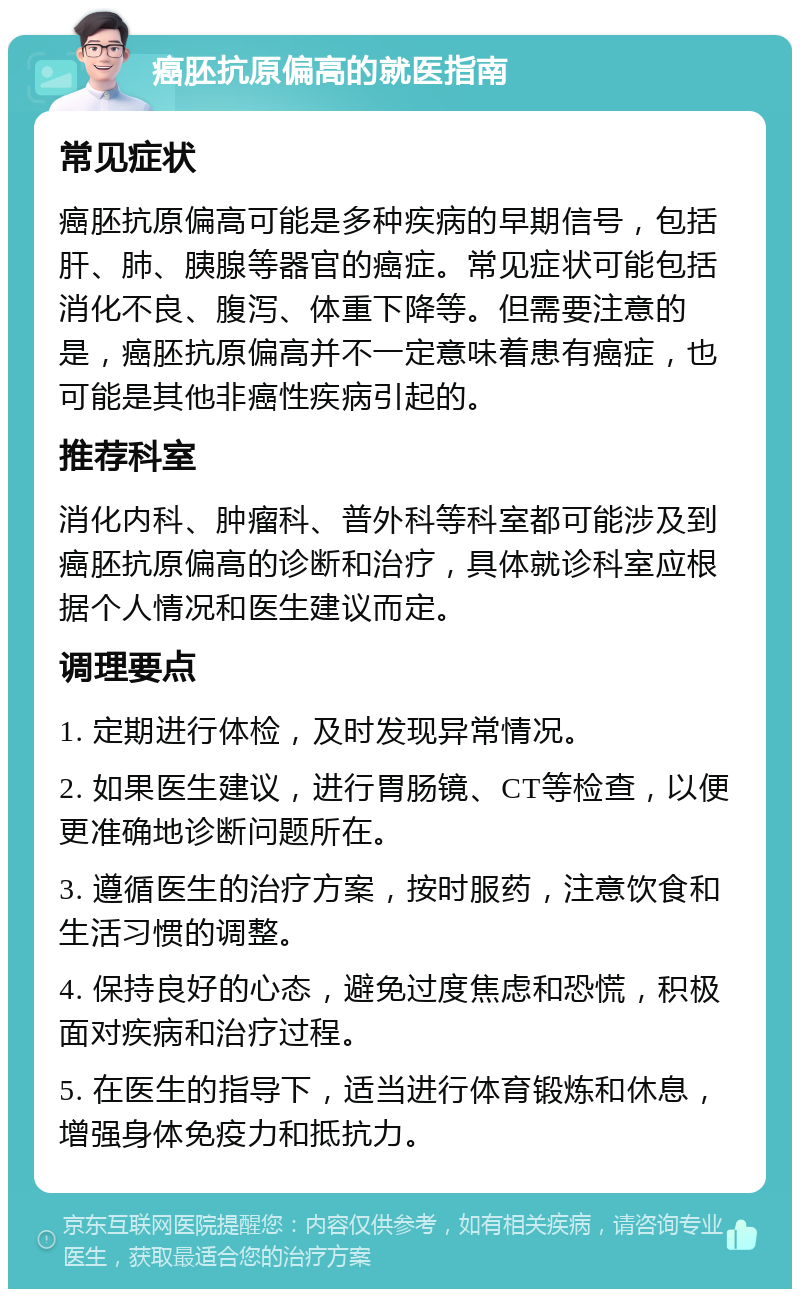 癌胚抗原偏高的就医指南 常见症状 癌胚抗原偏高可能是多种疾病的早期信号，包括肝、肺、胰腺等器官的癌症。常见症状可能包括消化不良、腹泻、体重下降等。但需要注意的是，癌胚抗原偏高并不一定意味着患有癌症，也可能是其他非癌性疾病引起的。 推荐科室 消化内科、肿瘤科、普外科等科室都可能涉及到癌胚抗原偏高的诊断和治疗，具体就诊科室应根据个人情况和医生建议而定。 调理要点 1. 定期进行体检，及时发现异常情况。 2. 如果医生建议，进行胃肠镜、CT等检查，以便更准确地诊断问题所在。 3. 遵循医生的治疗方案，按时服药，注意饮食和生活习惯的调整。 4. 保持良好的心态，避免过度焦虑和恐慌，积极面对疾病和治疗过程。 5. 在医生的指导下，适当进行体育锻炼和休息，增强身体免疫力和抵抗力。