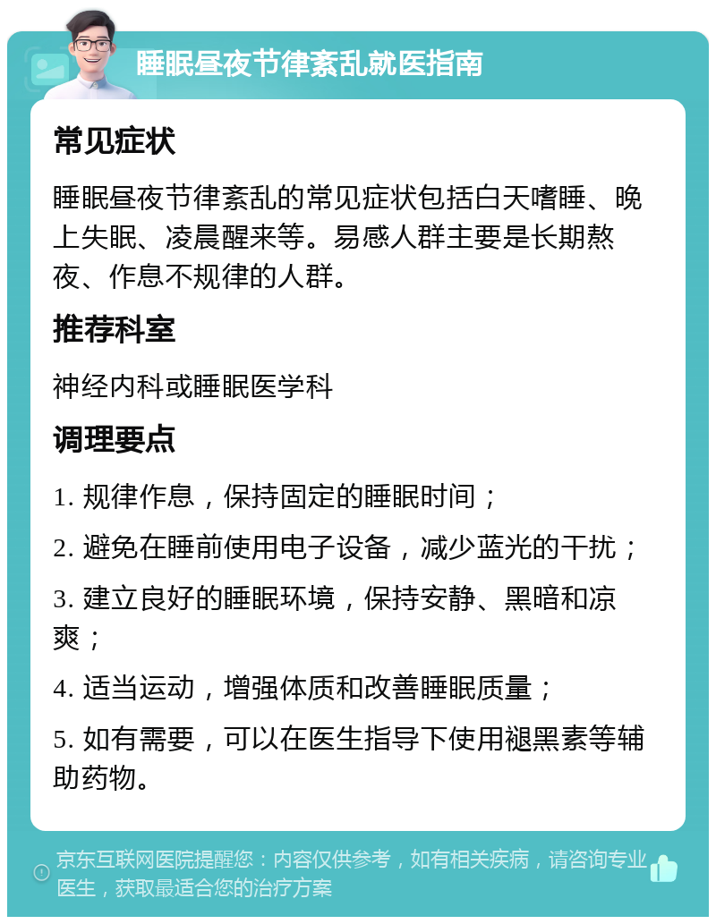 睡眠昼夜节律紊乱就医指南 常见症状 睡眠昼夜节律紊乱的常见症状包括白天嗜睡、晚上失眠、凌晨醒来等。易感人群主要是长期熬夜、作息不规律的人群。 推荐科室 神经内科或睡眠医学科 调理要点 1. 规律作息，保持固定的睡眠时间； 2. 避免在睡前使用电子设备，减少蓝光的干扰； 3. 建立良好的睡眠环境，保持安静、黑暗和凉爽； 4. 适当运动，增强体质和改善睡眠质量； 5. 如有需要，可以在医生指导下使用褪黑素等辅助药物。