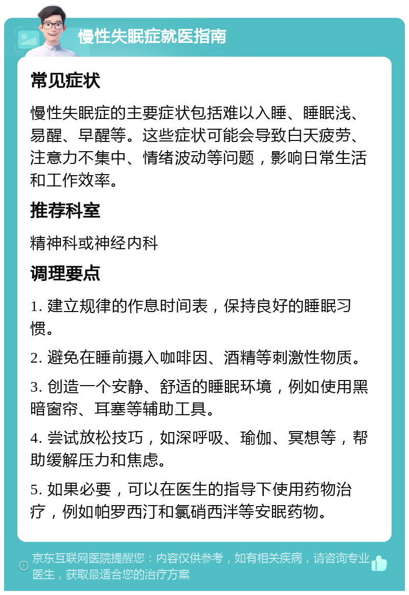 慢性失眠症就医指南 常见症状 慢性失眠症的主要症状包括难以入睡、睡眠浅、易醒、早醒等。这些症状可能会导致白天疲劳、注意力不集中、情绪波动等问题，影响日常生活和工作效率。 推荐科室 精神科或神经内科 调理要点 1. 建立规律的作息时间表，保持良好的睡眠习惯。 2. 避免在睡前摄入咖啡因、酒精等刺激性物质。 3. 创造一个安静、舒适的睡眠环境，例如使用黑暗窗帘、耳塞等辅助工具。 4. 尝试放松技巧，如深呼吸、瑜伽、冥想等，帮助缓解压力和焦虑。 5. 如果必要，可以在医生的指导下使用药物治疗，例如帕罗西汀和氯硝西泮等安眠药物。