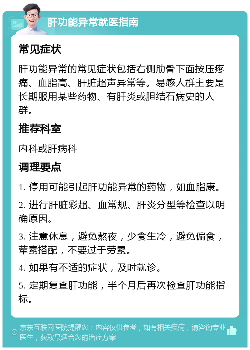 肝功能异常就医指南 常见症状 肝功能异常的常见症状包括右侧肋骨下面按压疼痛、血脂高、肝脏超声异常等。易感人群主要是长期服用某些药物、有肝炎或胆结石病史的人群。 推荐科室 内科或肝病科 调理要点 1. 停用可能引起肝功能异常的药物，如血脂康。 2. 进行肝脏彩超、血常规、肝炎分型等检查以明确原因。 3. 注意休息，避免熬夜，少食生冷，避免偏食，荤素搭配，不要过于劳累。 4. 如果有不适的症状，及时就诊。 5. 定期复查肝功能，半个月后再次检查肝功能指标。