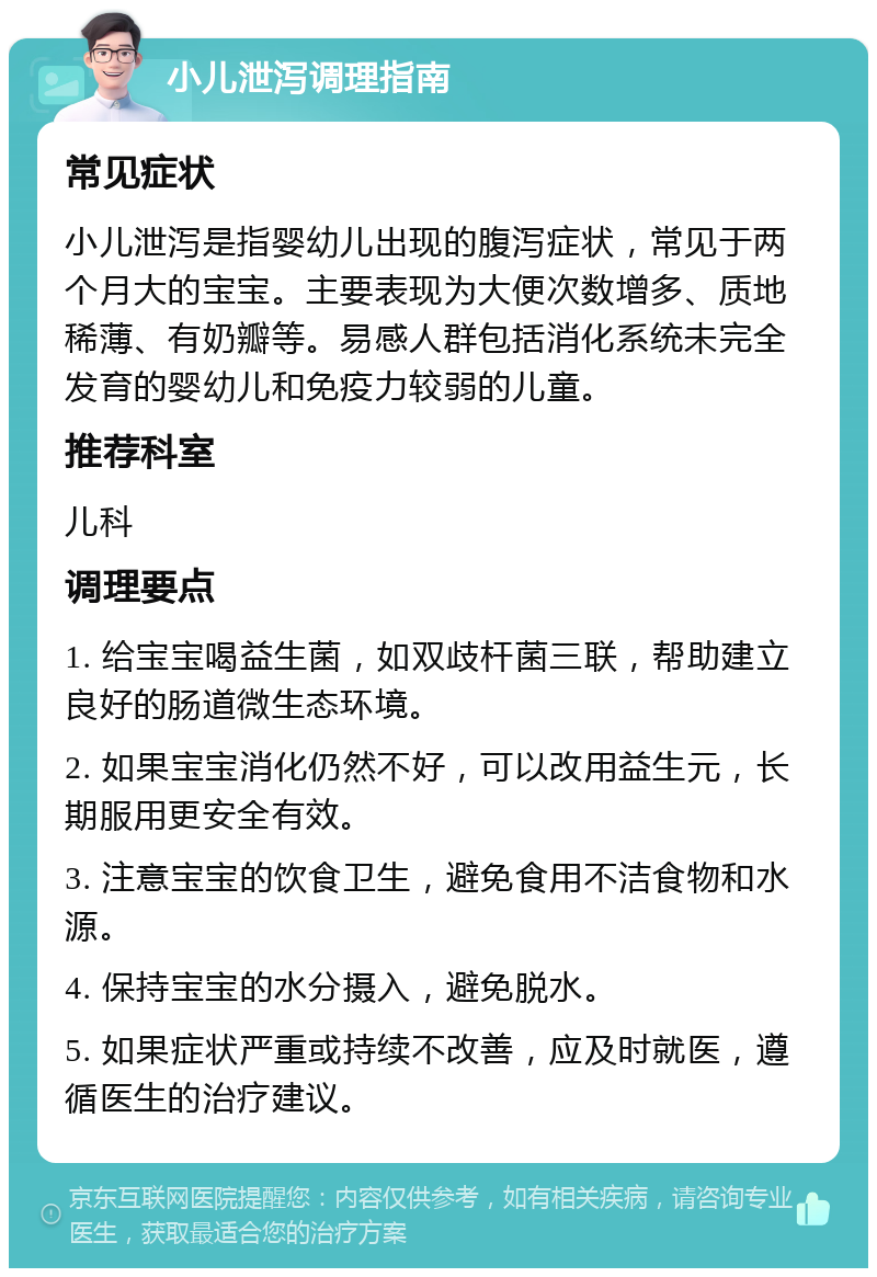 小儿泄泻调理指南 常见症状 小儿泄泻是指婴幼儿出现的腹泻症状，常见于两个月大的宝宝。主要表现为大便次数增多、质地稀薄、有奶瓣等。易感人群包括消化系统未完全发育的婴幼儿和免疫力较弱的儿童。 推荐科室 儿科 调理要点 1. 给宝宝喝益生菌，如双歧杆菌三联，帮助建立良好的肠道微生态环境。 2. 如果宝宝消化仍然不好，可以改用益生元，长期服用更安全有效。 3. 注意宝宝的饮食卫生，避免食用不洁食物和水源。 4. 保持宝宝的水分摄入，避免脱水。 5. 如果症状严重或持续不改善，应及时就医，遵循医生的治疗建议。