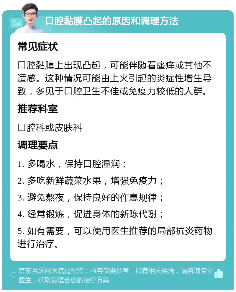 口腔黏膜凸起的原因和调理方法 常见症状 口腔黏膜上出现凸起，可能伴随着瘙痒或其他不适感。这种情况可能由上火引起的炎症性增生导致，多见于口腔卫生不佳或免疫力较低的人群。 推荐科室 口腔科或皮肤科 调理要点 1. 多喝水，保持口腔湿润； 2. 多吃新鲜蔬菜水果，增强免疫力； 3. 避免熬夜，保持良好的作息规律； 4. 经常锻炼，促进身体的新陈代谢； 5. 如有需要，可以使用医生推荐的局部抗炎药物进行治疗。