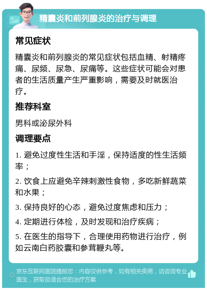 精囊炎和前列腺炎的治疗与调理 常见症状 精囊炎和前列腺炎的常见症状包括血精、射精疼痛、尿频、尿急、尿痛等。这些症状可能会对患者的生活质量产生严重影响，需要及时就医治疗。 推荐科室 男科或泌尿外科 调理要点 1. 避免过度性生活和手淫，保持适度的性生活频率； 2. 饮食上应避免辛辣刺激性食物，多吃新鲜蔬菜和水果； 3. 保持良好的心态，避免过度焦虑和压力； 4. 定期进行体检，及时发现和治疗疾病； 5. 在医生的指导下，合理使用药物进行治疗，例如云南白药胶囊和参茸鞭丸等。