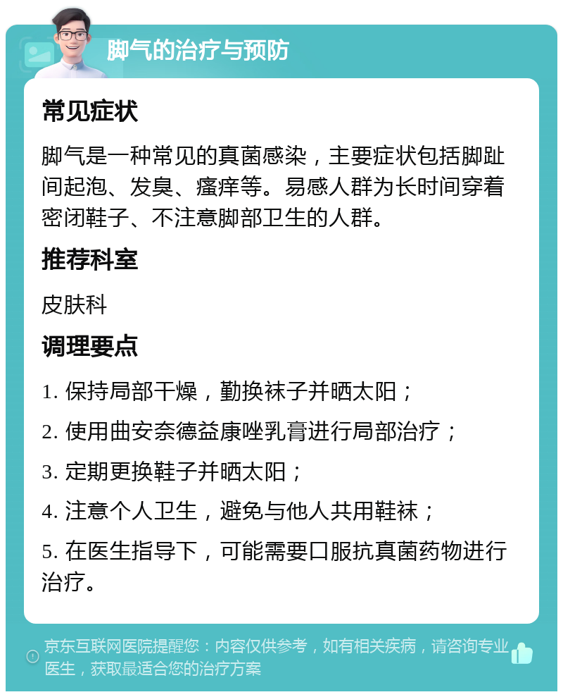 脚气的治疗与预防 常见症状 脚气是一种常见的真菌感染，主要症状包括脚趾间起泡、发臭、瘙痒等。易感人群为长时间穿着密闭鞋子、不注意脚部卫生的人群。 推荐科室 皮肤科 调理要点 1. 保持局部干燥，勤换袜子并晒太阳； 2. 使用曲安奈德益康唑乳膏进行局部治疗； 3. 定期更换鞋子并晒太阳； 4. 注意个人卫生，避免与他人共用鞋袜； 5. 在医生指导下，可能需要口服抗真菌药物进行治疗。