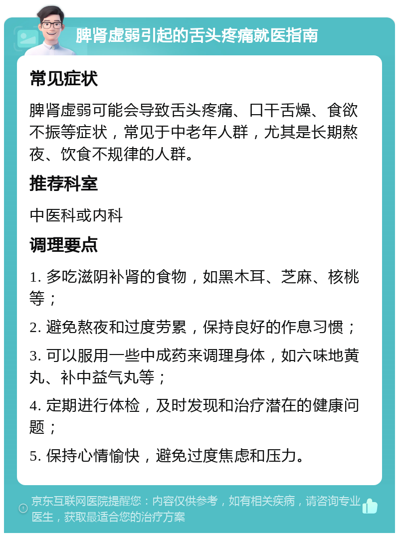 脾肾虚弱引起的舌头疼痛就医指南 常见症状 脾肾虚弱可能会导致舌头疼痛、口干舌燥、食欲不振等症状，常见于中老年人群，尤其是长期熬夜、饮食不规律的人群。 推荐科室 中医科或内科 调理要点 1. 多吃滋阴补肾的食物，如黑木耳、芝麻、核桃等； 2. 避免熬夜和过度劳累，保持良好的作息习惯； 3. 可以服用一些中成药来调理身体，如六味地黄丸、补中益气丸等； 4. 定期进行体检，及时发现和治疗潜在的健康问题； 5. 保持心情愉快，避免过度焦虑和压力。