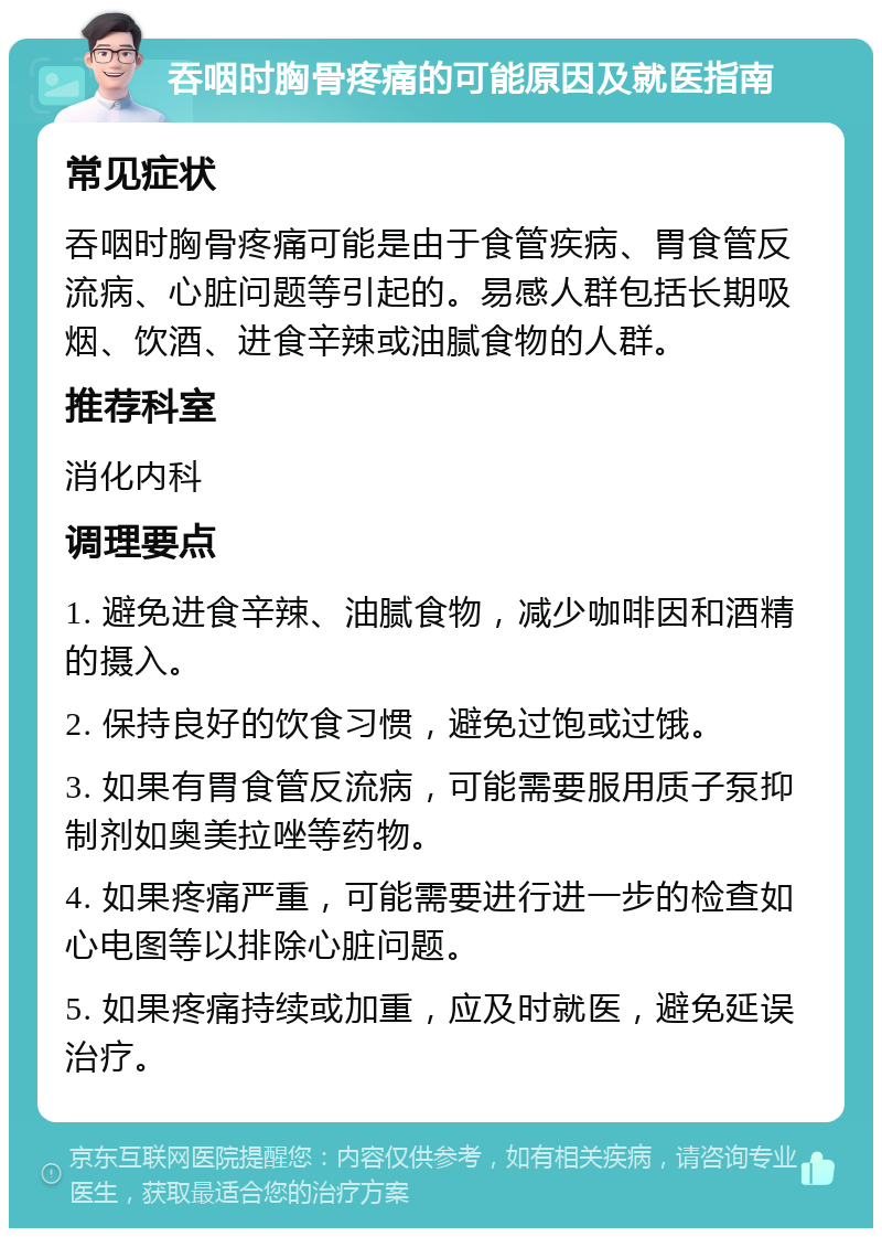 吞咽时胸骨疼痛的可能原因及就医指南 常见症状 吞咽时胸骨疼痛可能是由于食管疾病、胃食管反流病、心脏问题等引起的。易感人群包括长期吸烟、饮酒、进食辛辣或油腻食物的人群。 推荐科室 消化内科 调理要点 1. 避免进食辛辣、油腻食物，减少咖啡因和酒精的摄入。 2. 保持良好的饮食习惯，避免过饱或过饿。 3. 如果有胃食管反流病，可能需要服用质子泵抑制剂如奥美拉唑等药物。 4. 如果疼痛严重，可能需要进行进一步的检查如心电图等以排除心脏问题。 5. 如果疼痛持续或加重，应及时就医，避免延误治疗。