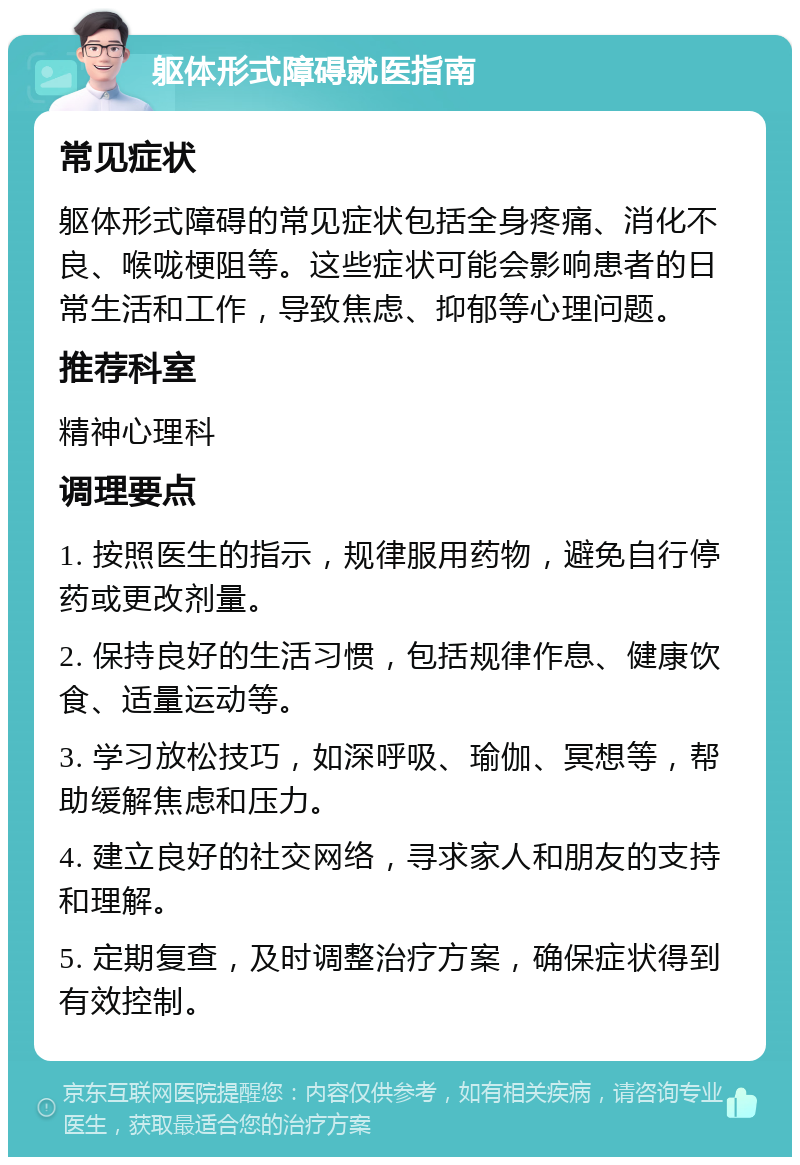 躯体形式障碍就医指南 常见症状 躯体形式障碍的常见症状包括全身疼痛、消化不良、喉咙梗阻等。这些症状可能会影响患者的日常生活和工作，导致焦虑、抑郁等心理问题。 推荐科室 精神心理科 调理要点 1. 按照医生的指示，规律服用药物，避免自行停药或更改剂量。 2. 保持良好的生活习惯，包括规律作息、健康饮食、适量运动等。 3. 学习放松技巧，如深呼吸、瑜伽、冥想等，帮助缓解焦虑和压力。 4. 建立良好的社交网络，寻求家人和朋友的支持和理解。 5. 定期复查，及时调整治疗方案，确保症状得到有效控制。