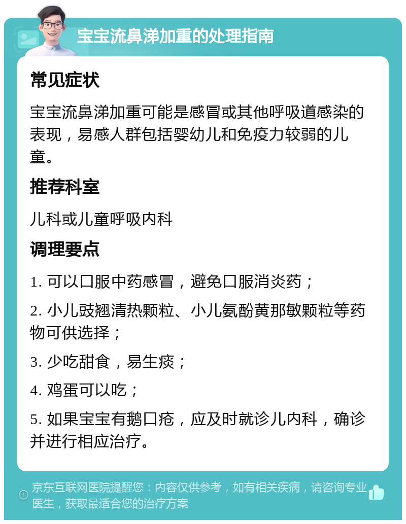 宝宝流鼻涕加重的处理指南 常见症状 宝宝流鼻涕加重可能是感冒或其他呼吸道感染的表现，易感人群包括婴幼儿和免疫力较弱的儿童。 推荐科室 儿科或儿童呼吸内科 调理要点 1. 可以口服中药感冒，避免口服消炎药； 2. 小儿豉翘清热颗粒、小儿氨酚黄那敏颗粒等药物可供选择； 3. 少吃甜食，易生痰； 4. 鸡蛋可以吃； 5. 如果宝宝有鹅口疮，应及时就诊儿内科，确诊并进行相应治疗。