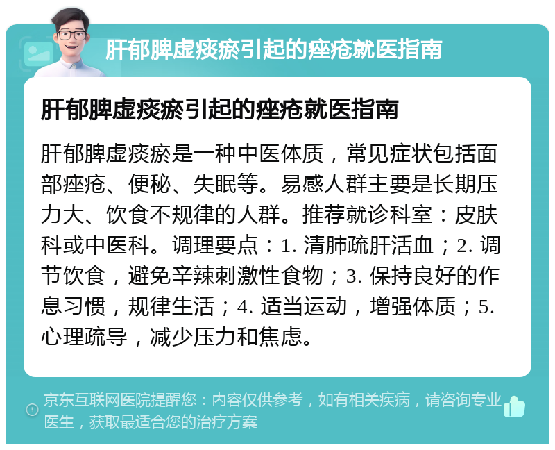 肝郁脾虚痰瘀引起的痤疮就医指南 肝郁脾虚痰瘀引起的痤疮就医指南 肝郁脾虚痰瘀是一种中医体质，常见症状包括面部痤疮、便秘、失眠等。易感人群主要是长期压力大、饮食不规律的人群。推荐就诊科室：皮肤科或中医科。调理要点：1. 清肺疏肝活血；2. 调节饮食，避免辛辣刺激性食物；3. 保持良好的作息习惯，规律生活；4. 适当运动，增强体质；5. 心理疏导，减少压力和焦虑。