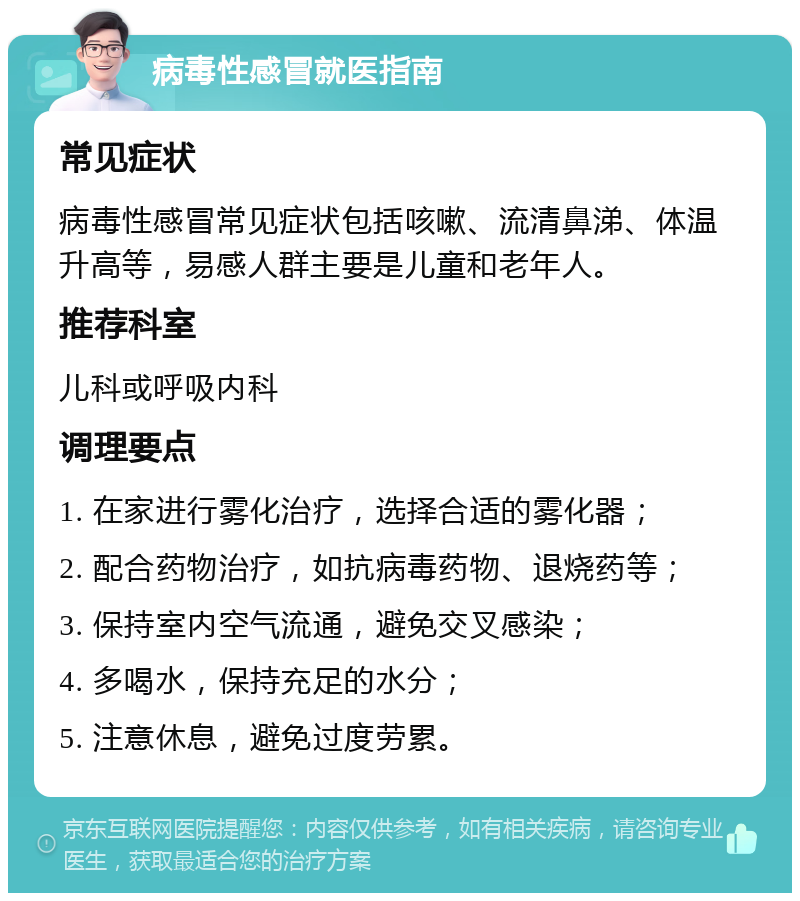 病毒性感冒就医指南 常见症状 病毒性感冒常见症状包括咳嗽、流清鼻涕、体温升高等，易感人群主要是儿童和老年人。 推荐科室 儿科或呼吸内科 调理要点 1. 在家进行雾化治疗，选择合适的雾化器； 2. 配合药物治疗，如抗病毒药物、退烧药等； 3. 保持室内空气流通，避免交叉感染； 4. 多喝水，保持充足的水分； 5. 注意休息，避免过度劳累。