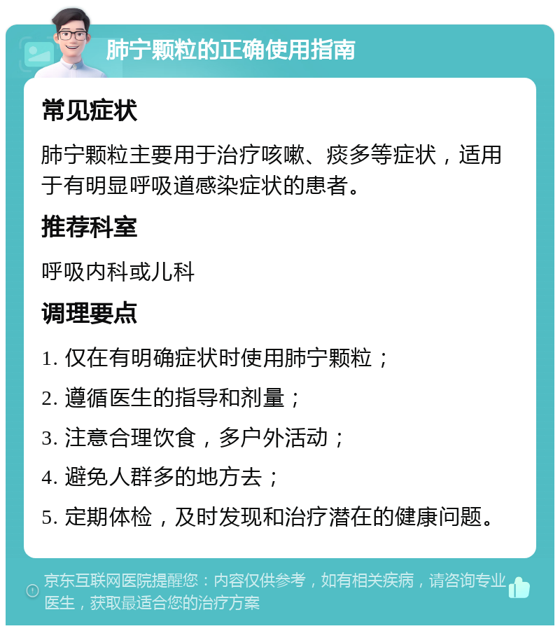 肺宁颗粒的正确使用指南 常见症状 肺宁颗粒主要用于治疗咳嗽、痰多等症状，适用于有明显呼吸道感染症状的患者。 推荐科室 呼吸内科或儿科 调理要点 1. 仅在有明确症状时使用肺宁颗粒； 2. 遵循医生的指导和剂量； 3. 注意合理饮食，多户外活动； 4. 避免人群多的地方去； 5. 定期体检，及时发现和治疗潜在的健康问题。