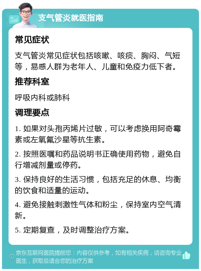 支气管炎就医指南 常见症状 支气管炎常见症状包括咳嗽、咳痰、胸闷、气短等，易感人群为老年人、儿童和免疫力低下者。 推荐科室 呼吸内科或肺科 调理要点 1. 如果对头孢丙烯片过敏，可以考虑换用阿奇霉素或左氧氟沙星等抗生素。 2. 按照医嘱和药品说明书正确使用药物，避免自行增减剂量或停药。 3. 保持良好的生活习惯，包括充足的休息、均衡的饮食和适量的运动。 4. 避免接触刺激性气体和粉尘，保持室内空气清新。 5. 定期复查，及时调整治疗方案。