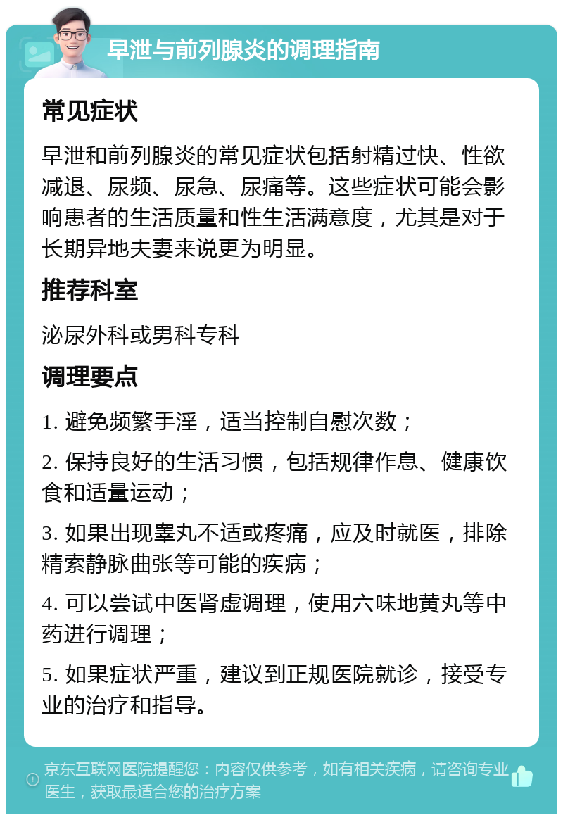 早泄与前列腺炎的调理指南 常见症状 早泄和前列腺炎的常见症状包括射精过快、性欲减退、尿频、尿急、尿痛等。这些症状可能会影响患者的生活质量和性生活满意度，尤其是对于长期异地夫妻来说更为明显。 推荐科室 泌尿外科或男科专科 调理要点 1. 避免频繁手淫，适当控制自慰次数； 2. 保持良好的生活习惯，包括规律作息、健康饮食和适量运动； 3. 如果出现睾丸不适或疼痛，应及时就医，排除精索静脉曲张等可能的疾病； 4. 可以尝试中医肾虚调理，使用六味地黄丸等中药进行调理； 5. 如果症状严重，建议到正规医院就诊，接受专业的治疗和指导。