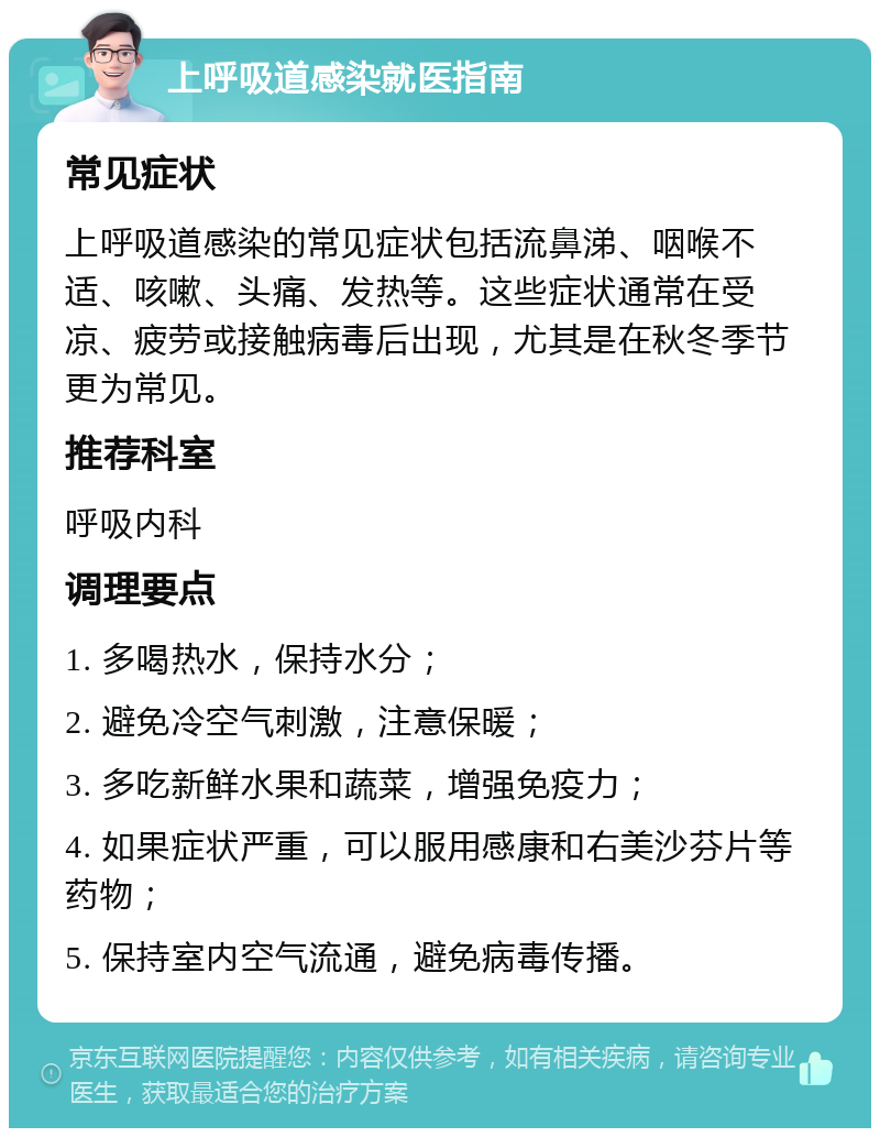 上呼吸道感染就医指南 常见症状 上呼吸道感染的常见症状包括流鼻涕、咽喉不适、咳嗽、头痛、发热等。这些症状通常在受凉、疲劳或接触病毒后出现，尤其是在秋冬季节更为常见。 推荐科室 呼吸内科 调理要点 1. 多喝热水，保持水分； 2. 避免冷空气刺激，注意保暖； 3. 多吃新鲜水果和蔬菜，增强免疫力； 4. 如果症状严重，可以服用感康和右美沙芬片等药物； 5. 保持室内空气流通，避免病毒传播。