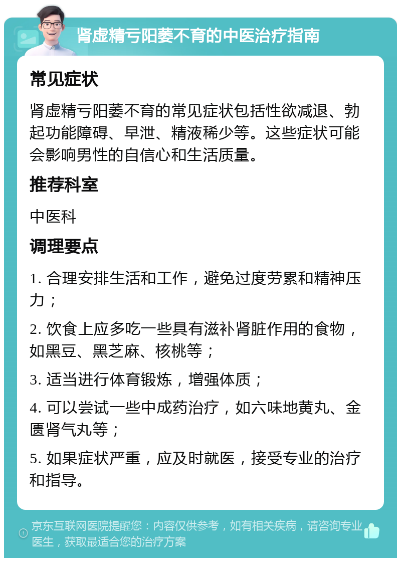 肾虚精亏阳萎不育的中医治疗指南 常见症状 肾虚精亏阳萎不育的常见症状包括性欲减退、勃起功能障碍、早泄、精液稀少等。这些症状可能会影响男性的自信心和生活质量。 推荐科室 中医科 调理要点 1. 合理安排生活和工作，避免过度劳累和精神压力； 2. 饮食上应多吃一些具有滋补肾脏作用的食物，如黑豆、黑芝麻、核桃等； 3. 适当进行体育锻炼，增强体质； 4. 可以尝试一些中成药治疗，如六味地黄丸、金匮肾气丸等； 5. 如果症状严重，应及时就医，接受专业的治疗和指导。