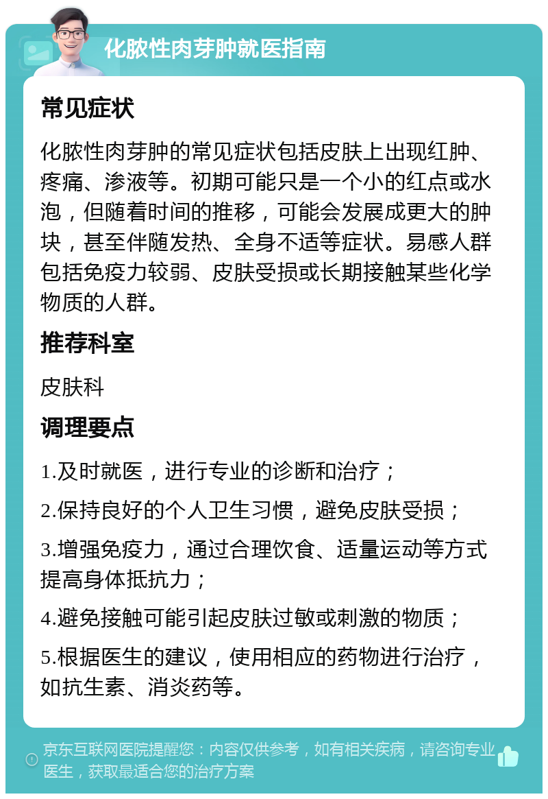 化脓性肉芽肿就医指南 常见症状 化脓性肉芽肿的常见症状包括皮肤上出现红肿、疼痛、渗液等。初期可能只是一个小的红点或水泡，但随着时间的推移，可能会发展成更大的肿块，甚至伴随发热、全身不适等症状。易感人群包括免疫力较弱、皮肤受损或长期接触某些化学物质的人群。 推荐科室 皮肤科 调理要点 1.及时就医，进行专业的诊断和治疗； 2.保持良好的个人卫生习惯，避免皮肤受损； 3.增强免疫力，通过合理饮食、适量运动等方式提高身体抵抗力； 4.避免接触可能引起皮肤过敏或刺激的物质； 5.根据医生的建议，使用相应的药物进行治疗，如抗生素、消炎药等。